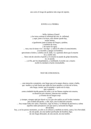 uno corre el riesgo de quedarse más ciego de repente.
JUNTO A LA TIERRA
… brilla, tintinea el laurel
y los toros cornean la infinitud del aire, la infinitud;
y aquí, junto a la tierra, sólo aliento quedo hay,
noche íntima;
e igualmente junto al atanor de fuegos y piedras,
y también de rosas,
y de rumor de agua;
… toca, toca la tierra viva - me digo - y arda la fe sobre el conocimiento;
[ se incendie y apague un hombre]
aproxímate al dolor y celebra con él, anda, ve y quémate ahora que la muerte
ríe y zumba aún;
… lleno está de cárceles el pecho y el corazón no puede de golpe desatarlas,
no, no puede;
… y al fin, por los despeñaderos, y temblando, la noche cae y muere;
recibir la claridad es hecho irremediable.
TEST DE CONCIENCIA
… esta intención o propósito, este fuego que en la sangre observa, siente y habla,
que medita y es más fuerte que todas las leyes penales y civiles de la tierra,
este fuego, insisto, qué lo produjo o quién nos lo trajo,
qué o quién es…
como ciudadela herida quema mi carne y en sus llamas crepitan mis enseres,
se disuelven mis cánones, chascan mis vestidos
y el honor de mi lengua cruje
y cae;
y siempre, siempre opté por desoír su voz que aún replica en mil ávidos instantes
por el dintel del pecho, y allá, lejos, tras la edad del corazón;
… hoy ocupa todas mis salas y bastiones, coge mi furia y va tiñendo de paciencia y calma
aquellos rudos precipicios con que ejercí y acrecenté las llagas
del desdén;
hoy, y en los peores momentos, ya sólo es en silencio y también en nimia, casta y leve brevedad;
… de este poder, de este tambor purificador de hombres digo,
de este fuego abrasador, de esta unción, de esta lumbre.
 