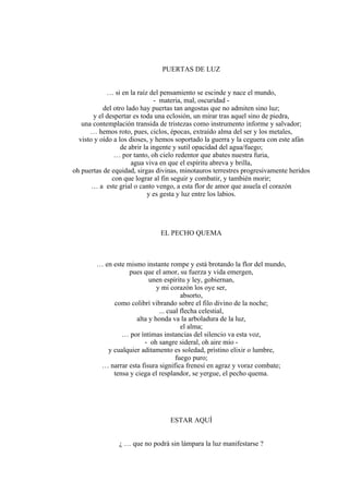 PUERTAS DE LUZ
… si en la raíz del pensamiento se escinde y nace el mundo,
- materia, mal, oscuridad -
del otro lado hay puertas tan angostas que no admiten sino luz;
y el despertar es toda una eclosión, un mirar tras aquel sino de piedra,
una contemplación transida de tristezas como instrumento informe y salvador;
… hemos roto, pues, ciclos, épocas, extraído alma del ser y los metales,
visto y oído a los dioses, y hemos soportado la guerra y la ceguera con este afán
de abrir la ingente y sutil opacidad del agua/fuego;
… por tanto, oh cielo redentor que abates nuestra furia,
agua viva en que el espíritu abreva y brilla,
oh puertas de equidad, sirgas divinas, minotauros terrestres progresivamente heridos
con que lograr al fin seguir y combatir, y también morir;
… a este grial o canto vengo, a esta flor de amor que asuela el corazón
y es gesta y luz entre los labios.
EL PECHO QUEMA
… en este mismo instante rompe y está brotando la flor del mundo,
pues que el amor, su fuerza y vida emergen,
unen espíritu y ley, gobiernan,
y mi corazón los oye ser,
absorto,
como colibrí vibrando sobre el filo divino de la noche;
... cual flecha celestial,
alta y honda va la arboladura de la luz,
el alma;
… por íntimas instancias del silencio va esta voz,
- oh sangre sideral, oh aire mío -
y cualquier aditamento es soledad, prístino elixir o lumbre,
fuego puro;
… narrar esta fisura significa frenesí en agraz y voraz combate;
tensa y ciega el resplandor, se yergue, el pecho quema.
ESTAR AQUÍ
¿ … que no podrá sin lámpara la luz manifestarse ?
 