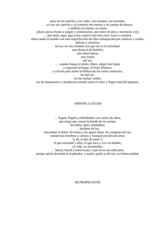 pues así mi espíritu y sus sedes: sus cuerpos, sus moradas;
… yo soy ese espíritu y yo construí mis manos y mi cuerpo de deseos,
y también mi mente, mi razón;
[ahora ejerzo frente a sangre y sentimientos, por entre olvidos y memorias voy]
… por tanto, aquí, aquí estoy cautivo tras mis cinco losas o sentidos,
observando el mundo con esta imperfección del dios enloquecido por cánticos y credos,
dolores y miserias;
tal soy en este instante con que me es la eternidad,
esta alcancía de hombre,
esta observancia,
este rumor
del ser;
… cuando llegue el otoño, libres, dejaré mis hojas
y regresaré al hogar, al Gran Silencio,
y volveré para instar la belleza de los cielos carmesíes,
los del sur,
los de noches verdes,
los de amaneceres y atardeceres nítidos entre el calor y fragor total del púrpura.
AMIGOS, LLEGAD
… llegad, llegad y embebedme con cantos de alma,
que tengo que cruzar la herida de mi cuerpo,
llevadme, pues, alentadme;
… heridme de luz,
troceadme el dolor, las horas y las aguas duras, los estigmas del ser,
rodead mis hombros y cintura y festejad con don de amor,
[¡ ah, el don de amor !]
el que enciende y abre, el que toca y vive en lumbre,
en vida, en sacramento;
… haced, haced y traed la paz y que en su ara arda pura,
porque quién detendrá el resplandor, y quién, quién su divina, su íntima unidad.
MI PROPIO HYDE
 