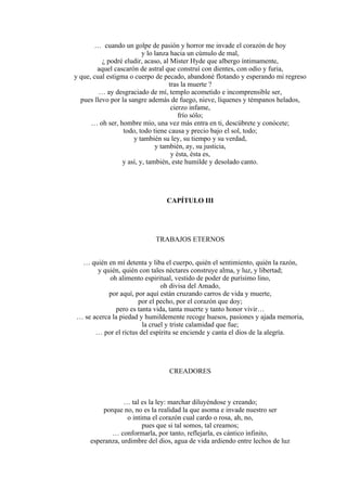 … cuando un golpe de pasión y horror me invade el corazón de hoy
y lo lanza hacia un cúmulo de mal,
¿ podré eludir, acaso, al Mister Hyde que albergo íntimamente,
aquel cascarón de astral que construí con dientes, con odio y furia,
y que, cual estigma o cuerpo de pecado, abandoné flotando y esperando mi regreso
tras la muerte ?
… ay desgraciado de mí, templo acometido e incomprensible ser,
pues llevo por la sangre además de fuego, nieve, líquenes y témpanos helados,
cierzo infame,
frío sólo;
… oh ser, hombre mío, una vez más entra en ti, descúbrete y conócete;
todo, todo tiene causa y precio bajo el sol, todo;
y también su ley, su tiempo y su verdad,
y también, ay, su justicia,
y ésta, ésta es,
y así, y, también, este humilde y desolado canto.
CAPÍTULO III
TRABAJOS ETERNOS
… quién en mí detenta y liba el cuerpo, quién el sentimiento, quién la razón,
y quién, quién con tales néctares construye alma, y luz, y libertad;
oh alimento espiritual, vestido de poder de purísimo lino,
oh divisa del Amado,
por aquí, por aquí están cruzando carros de vida y muerte,
por el pecho, por el corazón que doy;
pero es tanta vida, tanta muerte y tanto honor vivir…
… se acerca la piedad y humildemente recoge huesos, pasiones y ajada memoria,
la cruel y triste calamidad que fue;
… por el rictus del espíritu se enciende y canta el dios de la alegría.
CREADORES
… tal es la ley: marchar diluyéndose y creando;
porque no, no es la realidad la que asoma e invade nuestro ser
o intima el corazón cual cardo o rosa, ah, no,
pues que si tal somos, tal creamos;
… conformarla, por tanto, reflejarla, es cántico infinito,
esperanza, urdimbre del dios, agua de vida ardiendo entre lechos de luz
 