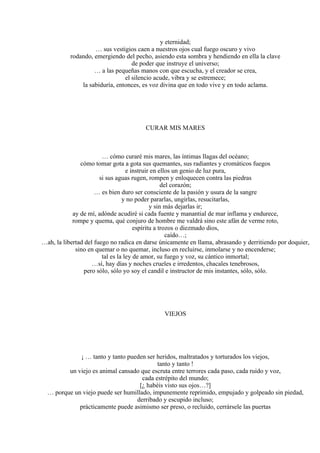 y eternidad;
… sus vestigios caen a nuestros ojos cual fuego oscuro y vivo
rodando, emergiendo del pecho, asiendo esta sombra y hendiendo en ella la clave
de poder que instruye el universo;
… a las pequeñas manos con que escucha, y el creador se crea,
el silencio acude, vibra y se estremece;
la sabiduría, entonces, es voz divina que en todo vive y en todo aclama.
CURAR MIS MARES
… cómo curaré mis mares, las íntimas llagas del océano;
cómo tomar gota a gota sus quemantes, sus radiantes y cromáticos fuegos
e instruir en ellos un genio de luz pura,
si sus aguas rugen, rompen y enloquecen contra las piedras
del corazón;
… es bien duro ser consciente de la pasión y usura de la sangre
y no poder pararlas, ungirlas, resucitarlas,
y sin más dejarlas ir;
ay de mí, adónde acudiré si cada fuente y manantial de mar inflama y endurece,
rompe y quema, qué conjuro de hombre me valdrá sino este afán de verme roto,
espíritu a trozos o diezmado dios,
caído…;
…ah, la libertad del fuego no radica en darse únicamente en llama, abrasando y derritiendo por doquier,
sino en quemar o no quemar, incluso en recluirse, inmolarse y no encenderse;
tal es la ley de amor, su fuego y voz, su cántico inmortal;
…sí, hay días y noches crueles e irredentos, chacales tenebrosos,
pero sólo, sólo yo soy el candil e instructor de mis instantes, sólo, sólo.
VIEJOS
¡ … tanto y tanto pueden ser heridos, maltratados y torturados los viejos,
tanto y tanto !
un viejo es animal cansado que escruta entre terrores cada paso, cada ruido y voz,
cada estrépito del mundo;
[¿ habéis visto sus ojos…?]
… porque un viejo puede ser humillado, impunemente reprimido, empujado y golpeado sin piedad,
derribado y escupido incluso;
prácticamente puede asimismo ser preso, o recluido, cerrársele las puertas
 