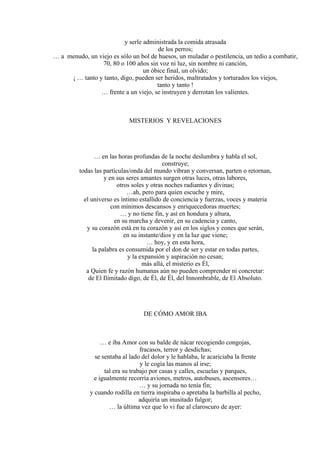 y serle administrada la comida atrasada
de los perros;
… a menudo, un viejo es sólo un bol de huesos, un muladar o pestilencia, un tedio a combatir,
70, 80 o 100 años sin voz ni luz, sin nombre ni canción,
un óbice final, un olvido;
¡ … tanto y tanto, digo, pueden ser heridos, maltratados y torturados los viejos,
tanto y tanto !
… frente a un viejo, se instruyen y derrotan los valientes.
MISTERIOS Y REVELACIONES
… en las horas profundas de la noche deslumbra y habla el sol,
construye;
todas las partículas/onda del mundo vibran y conversan, parten o retornan,
y en sus seres amantes surgen otras luces, otras labores,
otros soles y otras noches radiantes y divinas;
…ah, pero para quien escuche y mire,
el universo es íntimo estallido de conciencia y fuerzas, voces y materia
con mínimos descansos y enriquecedoras muertes;
… y no tiene fin, y así en hondura y altura,
en su marcha y devenir, en su cadencia y canto,
y su corazón está en tu corazón y así en los siglos y eones que serán,
en su instante/dios y en la luz que viene;
… hoy, y en esta hora,
la palabra es consumida por el don de ser y estar en todas partes,
y la expansión y aspiración no cesan;
más allá, el misterio es Él,
a Quien fe y razón humanas aún no pueden comprender ni concretar:
de El Ilimitado digo, de Él, de Él, del Innombrable, de El Absoluto.
DE CÓMO AMOR IBA
… e iba Amor con su balde de nácar recogiendo congojas,
fracasos, terror y desdichas;
se sentaba al lado del dolor y le hablaba, le acariciaba la frente
y le cogía las manos al irse;
tal era su trabajo por casas y calles, escuelas y parques,
e igualmente recorría aviones, metros, autobuses, ascensores…
… y su jornada no tenía fin;
y cuando rodilla en tierra inspiraba o apretaba la barbilla al pecho,
adquiría un inusitado fulgor;
… la última vez que lo vi fue al claroscuro de ayer:
 