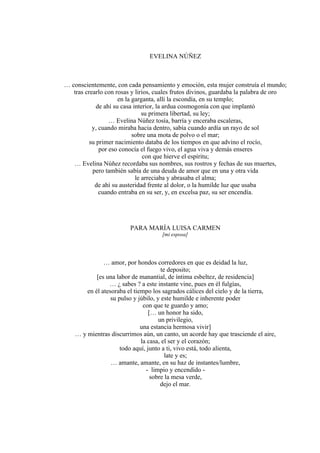 EVELINA NÚÑEZ
… conscientemente, con cada pensamiento y emoción, esta mujer construía el mundo;
tras crearlo con rosas y lirios, cuales frutos divinos, guardaba la palabra de oro
en la garganta, allí la escondía, en su templo;
de ahí su casa interior, la ardua cosmogonía con que implantó
su primera libertad, su ley;
… Evelina Núñez tosía, barría y enceraba escaleras,
y, cuando miraba hacia dentro, sabía cuando ardía un rayo de sol
sobre una mota de polvo o el mar;
su primer nacimiento databa de los tiempos en que advino el rocío,
por eso conocía el fuego vivo, el agua viva y demás enseres
con que hierve el espíritu;
… Evelina Núñez recordaba sus nombres, sus rostros y fechas de sus muertes,
pero también sabía de una deuda de amor que en una y otra vida
le arreciaba y abrasaba el alma;
de ahí su austeridad frente al dolor, o la humilde luz que usaba
cuando entraba en su ser, y, en excelsa paz, su ser encendía.
PARA MARÍA LUISA CARMEN
[mi esposa]
… amor, por hondos corredores en que es deidad la luz,
te deposito;
[es una labor de manantial, de íntima esbeltez, de residencia]
… ¿ sabes ? a este instante vine, pues en él fulgías,
en él atesoraba el tiempo los sagrados cálices del cielo y de la tierra,
su pulso y júbilo, y este humilde e inherente poder
con que te guardo y amo;
[… un honor ha sido,
un privilegio,
una estancia hermosa vivir]
… y mientras discurrimos aún, un canto, un acorde hay que trasciende el aire,
la casa, el ser y el corazón;
todo aquí, junto a ti, vivo está, todo alienta,
late y es;
… amante, amante, en su haz de instantes/lumbre,
- limpio y encendido -
sobre la mesa verde,
dejo el mar.
 