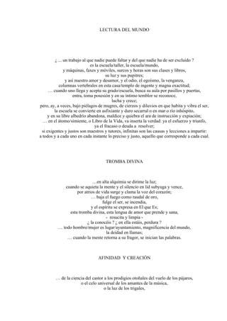 LECTURA DEL MUNDO
¿ ... un trabajo al que nadie puede faltar y del que nadie ha de ser excluido ?
es la escuela/taller, la escuela/mundo,
y máquinas, faxes y móviles, surcos y horas son sus clases y libros,
su luz y sus pupitres;
y así nuestro amor y desamor, y el odio, el egoísmo, la venganza,
columnas vertebrales en esta casa/templo de ingente y magna exactitud;
… cuando uno llega y acepta su grado/escuela, busca su aula por pasillos y puertas,
entra, toma posesión y en su íntimo temblor se reconoce,
lucha y crece;
pero, ay, a veces, bajo piélagos de mugres, de cierzos y diluvios en que habita y vibra el ser,
la escuela se convierte en asfixiante y duro secarral o en mar o río inhóspito,
y en su libre albedrío abandona, maldice y quiebra el ara de instrucción y expiación;
… en el átomo/simiente, o Libro de la Vida, va inserta la verdad: ya el esfuerzo y triunfo,
ya el fracaso o deuda a resolver;
si exigentes y justos son maestros y tutores, infinitas son las causas y lecciones a impartir:
a todos y a cada uno en cada instante lo preciso y justo, aquello que corresponde a cada cual.
TROMBA DIVINA
…en alta alquimia se dirime la luz;
cuando se aquieta la mente y el silencio en lid subyuga y vence,
por atrios de vida surge y clama la voz del corazón;
… baja el fuego como raudal de oro,
fulge el ser, se incendia,
y el espíritu se expresa en El que Es;
esta tromba divina, esta lengua de amor que prende y sana,
- resucita y limpia -
¿ la conocéis ? ¿ en ella estáis, perdura ?
… todo hombre/mujer es lugar/ayuntamiento, magnificencia del mundo,
la deidad en llamas;
… cuando la mente retorna a su fragor, se inician las palabras.
AFINIDAD Y CREACIÓN
… de la ciencia del castor a los prodigios otoñales del vuelo de los pájaros,
o el celo universal de los amantes de la música,
o la luz de los trigales,
 