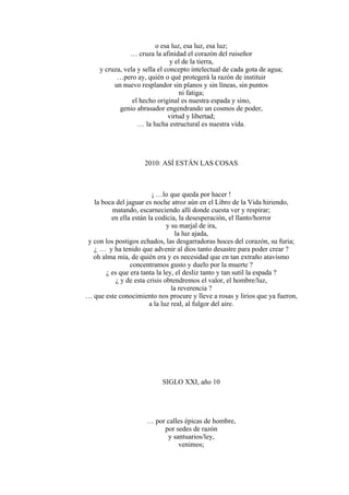 o esa luz, esa luz, esa luz;
… cruza la afinidad el corazón del ruiseñor
y el de la tierra,
y cruza, vela y sella el concepto intelectual de cada gota de agua;
…pero ay, quién o qué protegerá la razón de instituir
un nuevo resplandor sin planos y sin líneas, sin puntos
ni fatiga;
el hecho original es nuestra espada y sino,
genio abrasador engendrando un cosmos de poder,
virtud y libertad;
… la lucha estructural es nuestra vida.
2010: ASÍ ESTÁN LAS COSAS
¡ …lo que queda por hacer !
la boca del jaguar es noche atroz aún en el Libro de la Vida hiriendo,
matando, escarneciendo allí donde cuesta ver y respirar;
en ella están la codicia, la desesperación, el llanto/horror
y su marjal de ira,
la luz ajada,
y con los postigos echados, las desgarradoras hoces del corazón, su furia;
¿ … y ha tenido que advenir al dios tanto desastre para poder crear ?
oh alma mía, de quién era y es necesidad que en tan extraño atavismo
concentramos gusto y duelo por la muerte ?
¿ es que era tanta la ley, el desliz tanto y tan sutil la espada ?
¿ y de esta crisis obtendremos el valor, el hombre/luz,
la reverencia ?
… que este conocimiento nos procure y lleve a rosas y lirios que ya fueron,
a la luz real, al fulgor del aire.
SIGLO XXI, año 10
… por calles épicas de hombre,
por sedes de razón
y santuarios/ley,
venimos;
 