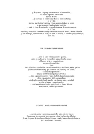 y de pronto, ciegos y ante nosotros, la inmensidad,
luz menor o puerta acristalada,
desván de oro;
… y no, tocar el corazón del dios no tiene instantes,
es la vida;
porque qué lente o brazo de virtud aprehenderá en su genio
lo que es su ser: la ciencia del espíritu;
… todo el cielo de esplendor es una brizna oral de nuestra sangre,
- el Yo -
un cisne y su verdad cantando en el purísimo estanque de brutal y abisal silencio;
… y sin embargo, una vez más el león y el órix, la muerte, la soledad que queda aquí,
aún, aún.
DEL PASO DE NOVIEMBRE
… arde el ser y este noviembre quema,
entra al pecho, crea el mundo y redescubre las cosas:
el honor, la fe, el conocimiento,
su paz o don del dios:
vivir;
….esta eclosión o revelación, este adentramiento o acción de poder, qué es,
qué hace vibrar la voz y que cambien los vientos y los ciclos,
- ecuaciones pasmosas -
en este latir total e impar del universo;
… pasa y pasa noviembre y casi duele la dulzura que queda,
el yo expectante y lábil, y encendido;
y todo ello cuando huele a dolor y a silencio aún, a soledad,
a todavía honda y mortal ceniza;
… cae la noche cual jardín ajado hacia el fondo del mar;
miro dentro y su luz permanece.
NUEVO TIEMPO: comienza la libertad
…surgid, volad y construid, que todo, todo está por hacer:
la sangres, los caminos, los mares de cristal y el verdor del aire;
desde el ágora, desde el pantalán del tiempo y todas las cumbres de la tierra
mi corazón está clamando;
 