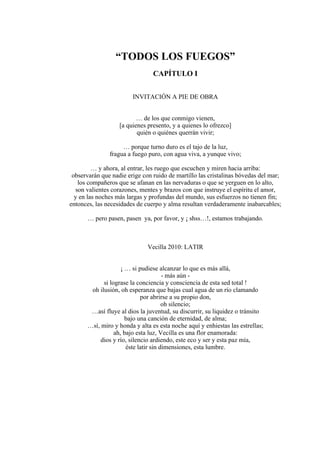 “TODOS LOS FUEGOS”
CAPÍTULO I
INVITACIÓN A PIE DE OBRA
… de los que conmigo vienen,
[a quienes presento, y a quienes lo ofrezco]
quién o quiénes querrán vivir;
… porque turno duro es el tajo de la luz,
fragua a fuego puro, con agua viva, a yunque vivo;
… y ahora, al entrar, les ruego que escuchen y miren hacia arriba:
observarán que nadie erige con ruido de martillo las cristalinas bóvedas del mar;
los compañeros que se afanan en las nervaduras o que se yerguen en lo alto,
son valientes corazones, mentes y brazos con que instruye el espíritu el amor,
y en las noches más largas y profundas del mundo, sus esfuerzos no tienen fin;
entonces, las necesidades de cuerpo y alma resultan verdaderamente inabarcables;
… pero pasen, pasen ya, por favor, y ¡ shss…!, estamos trabajando.
Vecilla 2010: LATIR
¡ … si pudiese alcanzar lo que es más allá,
- más aún -
si lograse la conciencia y consciencia de esta sed total !
oh ilusión, oh esperanza que bajas cual agua de un río clamando
por abrirse a su propio don,
oh silencio;
…así fluye al dios la juventud, su discurrir, su liquidez o tránsito
bajo una canción de eternidad, de alma;
…sí, miro y honda y alta es esta noche aquí y enhiestas las estrellas;
ah, bajo esta luz, Vecilla es una flor enamorada:
dios y río, silencio ardiendo, este eco y ser y esta paz mía,
éste latir sin dimensiones, esta lumbre.
 