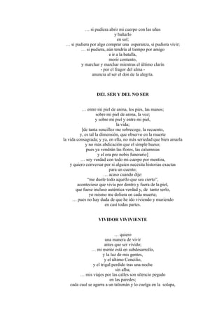 … si pudiera abrir mi cuerpo con las uñas
y bañarlo
en sol;
… si pudiera por algo comprar una esperanza, si pudiera vivir;
… si pudiera, aún tendría al tiempo por amigo
e ir a la batalla,
morir contento,
y marchar y marchar mientras el último clarín
- por el fragor del alma -
anuncia al ser el don de la alegría.
DEL SER Y DEL NO SER
… entre mi piel de arena, los pies, las manos;
sobre mi piel de arena, la voz;
y sobre mi piel y entre mi piel,
la vida;
[de tanta sencillez me sobrecoge, la recuento,
y, es tal la dimensión, que observo en la muerte
la vida consagrada; y ya, en ella, no más seriedad que bien amarla
y no más abdicación que el simple hueso;
pues ya vendrán las flores, las calumnias
y el ora pro nobis funerario]
… soy verdad con todo mi cuerpo por mentira,
y quiero conversar por si alguien necesita historias exactas
para un cuento;
… acaso cuando dije:
“me duele todo aquello que sea cierto”,
aconteciese que vivía por dentro y fuera de la piel,
que fuese incluso auténtica verdad y, de tanto serlo,
yo mismo me doliera en cada muerte;
… pues no hay duda de que he ido viviendo y muriendo
en casi todas partes.
VIVIDOR VIVIVIENTE
… quiero
una manera de vivir
antes que ser vivido;
… mi mente está en subdesarrollo,
y la luz de mis gentes,
y el último Concilio,
y el trigal perdido tras una noche
sin alba;
… mis viajes por las calles son silencio pegado
en las paredes;
cada cual se agarra a un talismán y lo cuelga en la solapa,
 