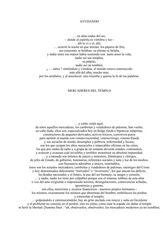 AYUDANDO
… en altas ondas del ser,
- donde el espíritu es vértebra y luz -
allí te vi y oí, allí;
… ocurrió la noche en que morían los pájaros de frío;
sus corazones se helaban, su aliento se helaba,
y nadie entre sus manos había sostenido con tanto amor la vida,
nadie así sus templos,
su pálpito,
nadie así un temblor;
¿ … sabes ? sintiéndote y viéndote, el mundo estuvo estremecido
más allá del alba, mucho más;
por los arrabales, y al anochecer, aún retumba y quema la fe de tus palabras.
MERCADERES DEL TEMPLO
…y están, están aquí;
de entre aquellos mercaderes, los cambistas y vendedores de palomas, han vuelto;
no cabe duda, ellos son, especializados hoy en hedge funds e hipotecas subprime,
constructores de paquetes derivados, activos tóxicos, corrosivos puros
para oprimir al mundo con veneno/oscuridad, veneno/riesgo, veneno/fraude
y sus secuelas de miedo, desempleo y pobreza, enfermedad y locura;
son los que ocupan los altos rascacielos e impecables oficinas en las cities,
los que por ondas de radio y a grupa de un instante devoran estados, continentes,
y avanzan y avanzan cual invisibles y terribles monstruos en absoluta impunidad;
… y a menudo son íntimos de jueces y ministros, filántropos y clérigos,
de jefes de Estado, de gobierno, luminarias, referentes sociales y nata y luz de los medios,
con frecuencia adorables y únicos, inimitables;
éstos son los actuales mercaderes, cambistas y vendedores de palomas, enemigos del Cristo
y hoy denominados dulcemente “mercados” e “inversores”, los que atacan los déficits,
las deudas nacionales y el futuro, la paz del ser humano, su sangre y corazón;
… y nadie, nadie los tiene por culpables porque son el sistema, lobbies de esta obra
o voz del amo exigiendo e imponiendo terrores, desregulaciones, connivencias selladas,
ignominias y guerras;
son ellos, terroristas y sicarios financieros - nuestros propios hermanos -
los mismos, exactamente los mismos que abominan del hombre, embellecen las piedras
y estercolan el templo;
… golpeándolo y estremeciéndolo, hay un grito anclado con rencor y saña en Occidente
y el problema no consiste en el perdón, sino en cómo, cómo usar la espada sin dañar el templo
ni herir la libertad. [Summa final : “ah, obsérvenlos, obsérvenlos, los mercaderes modernos ya no tiemblan;
 