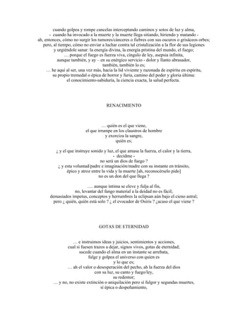 cuando golpea y rompe cancelas interceptando caminos y sotos de luz y alma,
- cuando ha invocado a la muerte y la muerte llega sitiando, hiriendo y matando -
ah, entonces, cómo no surgir los tumores/cánceres o fiebres con sus oscuros o grisáceos orbes;
pero, al tiempo, cómo no enviar a luchar contra tal cristalización a la flor de sus legiones
y urgiéndole sanar: la energía divina, la energía prístina del mundo, el fuego;
… porque el fuego es fuerza viva, cíngulo de ley, asepsia infinita,
aunque también, y ay – en su enérgico servicio - dolor y llanto abrasador,
también, también lo es;
… he aquí al ser, una vez más, hacia la lid viviente y razonada de espíritu en espíritu,
su propio tremedal o épica de horror y furia, camino del poder y gloria última:
el conocimiento-sabiduría, la ciencia exacta, la salud perfecta.
RENACIMIENTO
… quién es el que viene,
el que irrumpe en los claustros de hombre
y exorciza la sangre,
quién es;
¿ y el que instruye sonido y luz, el que amasa la fuerza, el calor y la tierra,
- decidme -
no será un dios de fuego ?
¿ y esta voluntad/padre e imaginación/madre con su instante en tránsito,
épico y atroz entre la vida y la muerte [ah, reconocérselo pido]
no es un don del que llega ?
…. aunque íntima se eleve y fulja al fin,
no, levantar del fango material a la deidad no es fácil;
demasiados ímpetus, conceptos y herrumbres la eclipsan aún bajo el cieno astral;
pero ¿ quién, quién está solo ? ¿ el evocador de Osiris ? ¿acaso el que viene ?
GOTAS DE ETERNIDAD
… e instruimos ideas y juicios, sentimientos y acciones,
cual si fuesen trazos a dejar, signos vivos, gotas de eternidad;
sucede cuando el alma en un instante se arrebata,
fulge y golpea el universo con quien es
y lo que es;
… ah el valor o desesperación del pecho, ah la fuerza del dios
con su luz, su canto y fuego/ley,
su redentor;
… y no, no existe extinción o aniquilación pero sí fulgor y segundas muertes,
sí épica o despeñamiento,
 