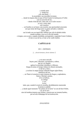 y siendo amor
y siendo ley;
¡ ah, esta llama…!
la oscuridad y sus rescoldos la temen;
… desde los lejanos días en que el Fiat Creator lo instituyera el Verbo
con su eyección de luz,
- desde el día del aire, antes aún, en el calor oscuro -
yo soy y estoy aquí,
con vosotros;
… ser hombre es un honor, una ocasión, una oportunidad consciente
con que instar del fuego puro su genio salvador y redentor;
… enero, 2011:
cae la tarde con esa ingravidez sublime que sólo la deidad exhala
cuando acampa y toca ser la faz del mundo;
e insigne, con su aura y espada extendidas, protegiendo y ungiendo Castro Urdiales,
el mar es caz de luz, el mar se ha vuelto lumbre.
CAPÍTULO II
2011 - ESFINGES
[¡ …ah mis hermanos, ah mis valientes !]
… y mi amor está allí;
huyan, pues, alacranes, escorpiones y cobras,
que mi voz llegará;
agítese la oscuridad, demúdese y dilúyase,
hinque la testuz el tiempo infame de silencio atronador,
- el de hez y furia -
y excítese la sangre porque ardiendo llegan siglos/llama,
auténticos del sur;
… en Tharir el corazón es canto inmenso de fuegos y esplendores,
fiesta y libertad, camino,
él es su belleza,
su esfinge
y voz,
su ley,
tanto, que, cuando la razón lo escucha, decididamente enamorada
le presta su adalid;
… y desde aquel momento “los pilares de la tierra” no son de Ken Follett,
- no, no lo son -
sino de hombres/mujeres que luchan y mueren por un instante/lumbre,
por un solo relámpago de luz/resurrección.
ANALOGÍAS
 