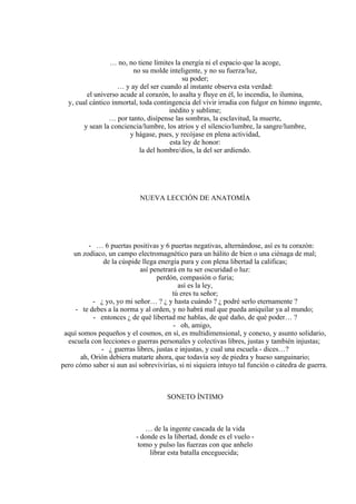 … no, no tiene límites la energía ni el espacio que la acoge,
no su molde inteligente, y no su fuerza/luz,
su poder;
… y ay del ser cuando al instante observa esta verdad:
el universo acude al corazón, lo asalta y fluye en él, lo incendia, lo ilumina,
y, cual cántico inmortal, toda contingencia del vivir irradia con fulgor en himno ingente,
inédito y sublime;
… por tanto, disípense las sombras, la esclavitud, la muerte,
y sean la conciencia/lumbre, los atrios y el silencio/lumbre, la sangre/lumbre,
y hágase, pues, y recójase en plena actividad,
esta ley de honor:
la del hombre/dios, la del ser ardiendo.
NUEVA LECCIÓN DE ANATOMÍA
- … 6 puertas positivas y 6 puertas negativas, alternándose, así es tu corazón:
un zodíaco, un campo electromagnético para un hálito de bien o una ciénaga de mal;
de la cúspide llega energía pura y con plena libertad la calificas;
así penetrará en tu ser oscuridad o luz:
perdón, compasión o furia;
así es la ley,
tú eres tu señor;
- ¿ yo, yo mi señor… ? ¿ y hasta cuándo ? ¿ podré serlo eternamente ?
- te debes a la norma y al orden, y no habrá mal que pueda aniquilar ya al mundo;
- entonces ¿ de qué libertad me hablas, de qué daño, de qué poder… ?
- oh, amigo,
aquí somos pequeños y el cosmos, en sí, es multidimensional, y conexo, y asunto solidario,
escuela con lecciones o guerras personales y colectivas libres, justas y también injustas;
- ¿ guerras libres, justas e injustas, y cual una escuela - dices…?
ah, Orión debiera matarte ahora, que todavía soy de piedra y hueso sanguinario;
pero cómo saber si aun así sobrevivirías, si ni siquiera intuyo tal función o cátedra de guerra.
SONETO ÍNTIMO
… de la ingente cascada de la vida
- donde es la libertad, donde es el vuelo -
tomo y pulso las fuerzas con que anhelo
librar esta batalla enceguecida;
 