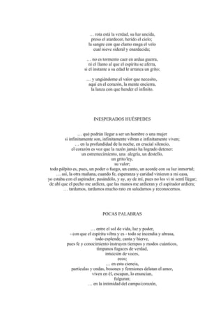 … rota está la verdad, su luz uncida,
preso el atardecer, herido el cielo;
la sangre con que clamo rasga el velo
cual nieve sideral y enardecida;
… no es tormento caer en ardua guerra,
ni el llanto al que el espíritu se aferra,
si el instante a su edad le arranca un grito;
… y ungiéndome el valor que necesito,
aquí en el corazón, la mente encierra,
la lanza con que hender el infinito.
INESPERADOS HUÉSPEDES
… qué podrán llegar a ser un hombre o una mujer
si infinitamente son, infinitamente vibran e infinitamente viven;
… en la profundidad de la noche, en crucial silencio,
el corazón es voz que la razón jamás ha logrado detener:
un estremecimiento, una alegría, un destello,
un grito/ley,
su valor;
todo pálpito es, pues, un poder o fuego, un canto, un acorde con su luz inmortal;
… así, la otra mañana, cuando fe, esperanza y caridad vinieron a mi casa,
yo estaba con el aspirador, pasándolo, y ay, ay de mí, pues no los vi ni sentí llegar;
de ahí que el pecho me ardiera, que las manos me ardieran y el aspirador ardiera;
… tardamos, tardamos mucho rato en saludarnos y reconocernos.
POCAS PALABRAS
… entre el sol de vida, luz y poder,
- con que el espíritu vibra y es - todo se incendia y abrasa,
todo esplende, canta y hierve,
pues fe y conocimiento instruyen tiempos y modos cuánticos,
tímpanos fugaces de verdad,
intuición de voces,
ecos;
… en esta ciencia,
partículas y ondas, bosones y fermiones delatan el amor,
viven en él, escapan, lo enuncian,
fulguran;
… en la intimidad del campo/corazón,
 