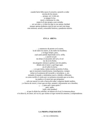 cuando haría falta sacar el corazón y ponerlo a rodar
encima de las mesas;
… porque, ser vivido así,
es apagar la luz,
morir y deshonrar la vida,
matar la fe por propia y por extraña;
… ser servidor y vividor de algo se me antoja claridad,
aunque apenas podamos enervar por un rato esta larga,
esta inmensa, actual y miserable historia y pandemia nuestra.
EN LA ARENA
… y amanezco de pronto en la arena,
la de todos los mares, la de todos los hombres;
y lo hago limpio, puro,
cual canto pulido depositado en la orilla;
… y puesto en pie
me dirijo al encuentro del sol y el sol
me da en la frente;
me pregunto entonces quiénes son mis padres,
dónde está el amor y qué hago aquí,
sin él sobre la tierra;
… y es que tantas, tantas noches acumula el alma,
que es necesario transformarse, transfigurarse, romper,
entrar en la amnesia del recuerdo y recordarse, y, así,
mirando el mundo y sintiéndose nuevo, rebelde o diferente,
es como recibir el viento por vez primera creyendo que es tu dios,
tus padres o el amor por que preguntas;
… solo me naceré yo solo a fuerza de rodar y ungirme dando tumbos,
y a fuerza de crecer y creer que era hijo, amante o únicamente ser u hombre;
¿ … y para qué o para quién ?
para nadie;
[sólo, sólo hombre]
… sé que lo dirán las estrellas, mi abrazo en el sol, la inmensa playa,
o lo dirás tú, mi amor, tal vez tú, que sientes el rigor mortal de amarme y comprenderme.
LA PROPIA INQUISICIÓN
… no voy a detenerme;
 