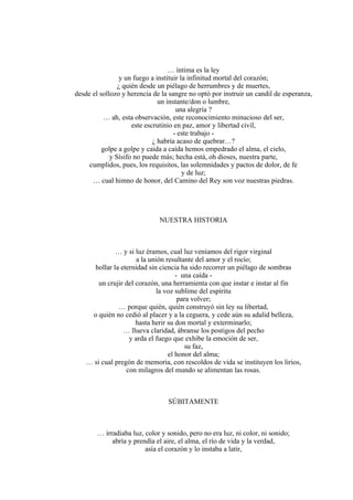 … íntima es la ley
y un fuego a instituir la infinitud mortal del corazón;
¿ quién desde un piélago de herrumbres y de muertes,
desde el sollozo y herencia de la sangre no optó por instruir un candil de esperanza,
un instante/don o lumbre,
una alegría ?
… ah, esta observación, este reconocimiento minucioso del ser,
este escrutinio en paz, amor y libertad civil,
- este trabajo -
¿ habría acaso de quebrar…?
golpe a golpe y caída a caída hemos empedrado el alma, el cielo,
y Sísifo no puede más; hecha está, oh dioses, nuestra parte,
cumplidos, pues, los requisitos, las solemnidades y pactos de dolor, de fe
y de luz;
… cual himno de honor, del Camino del Rey son voz nuestras piedras.
NUESTRA HISTORIA
… y si luz éramos, cual luz veníamos del rigor virginal
a la unión resultante del amor y el rocío;
hollar la eternidad sin ciencia ha sido recorrer un piélago de sombras
- una caída -
un crujir del corazón, una herramienta con que instar e instar al fin
la voz sublime del espíritu
para volver;
… porque quién, quién construyó sin ley su libertad,
o quién no cedió al placer y a la ceguera, y cede aún su adalid belleza,
hasta herir su don mortal y exterminarlo;
… llueva claridad, ábranse los postigos del pecho
y arda el fuego que exhibe la emoción de ser,
su faz,
el honor del alma;
… si cual pregón de memoria, con rescoldos de vida se instituyen los lirios,
con milagros del mundo se alimentan las rosas.
SÚBITAMENTE
… irradiaba luz, color y sonido, pero no era luz, ni color, ni sonido;
abría y prendía el aire, el alma, el río de vida y la verdad,
asía el corazón y lo instaba a latir,
 
