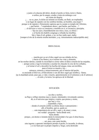y junto a la alacena del dolor, donde el pecho es furia, terror o llanto,
a sorbos, por la sangre, creaba y traía sin embargo a ser
un viento de alegría;
¿ … no es, pues, la dicha un instante en tromba, un flash, un resplandor,
o un lugar de espanto con las sombras heridas, un hombre, una mujer ?
porque si de repente y firmemente supieras que tu cuerpo es templo del Altísimo,
¿ qué harías…? respóndeme ahora ¿ qué harías, qué harías…?
… el universo a veces se consterna y retumba en sí, se escancia y precipita,
- fija sus ojos y humildemente nos mira y toca, se ofrece -
y el hecho de eludirlo congrega y refunda las tinieblas;
late y baja el sol, golpea, y no, no hay nadie aquí, nadie;
[romper el rito de la muerte resulta aterrador, y ay, siniestramente indescriptible aún]
DIOS ZAGAL
… marcha por su ser el dios zagal con sus rebaños de luz,
y hacia sí los llama y en sí mismo los viste y alimenta;
en las noches densas, cuando la oscuridad se cierne sobre el dulce corazón de las majadas,
- porque azota y ruge la tormenta y asuelan los chacales la cruz de los collados,
y al tornar el sol y descubrir las huellas del ataque, éstas son terribles,
pues el terror es muerte y ley -
entonces, mimosa y minuciosamente, por el interior del pecho,
se enciende el hilo/voz, el hilo/aliento o son del dios zagal que nombra y llama;
[ay la dualidad carnal, pues que, a vida o muerte, aparentemente en él entramos y de él salimos]
… el cielo y la tierra: los apriscos de la libertad.
INTUICIÓN
… sus días y noches,
su flujo y reflujo mientras nace y muere, intentando e inventando camino;
ah, es el universo que inspira y expira, que piensa y siente,
que late y vive;
... expandido y lejos,
- donde el corazón exhibe su último deseo o pensamiento -
allí, el hombre, qué es, quién es;
… esta importancia de ser allí y aquí, y de amar y crear,
esa verdad - pregunto - hasta dónde será,
hasta dónde;
porque ¿ un átomo o instante darán la inmensidad o luz que el alma busca,
el infinito don ?
… así, pues, este canto herido,
esta ingente y aparente intemperie prende el pecho, lo incendia, lo abrasa,
y si no fuera por su propio impulso y fuego, sería destruido
 