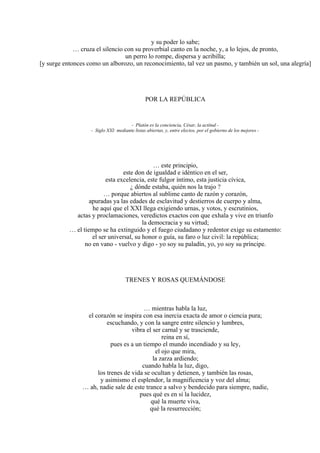 y su poder lo sabe;
… cruza el silencio con su proverbial canto en la noche, y, a lo lejos, de pronto,
un perro lo rompe, dispersa y acribilla;
[y surge entonces como un alborozo, un reconocimiento, tal vez un pasmo, y también un sol, una alegría]
POR LA REPÚBLICA
- Platón es la conciencia, César, la actitud -
- Siglo XXI: mediante listas abiertas, y, entre electos, por el gobierno de los mejores -
… este principio,
este don de igualdad e idéntico en el ser,
esta excelencia, este fulgor íntimo, esta justicia cívica,
¿ dónde estaba, quién nos la trajo ?
… porque abiertos al sublime canto de razón y corazón,
apuradas ya las edades de esclavitud y destierros de cuerpo y alma,
he aquí que el XXI llega exigiendo urnas, y votos, y escrutinios,
actas y proclamaciones, veredictos exactos con que exhala y vive en triunfo
la democracia y su virtud;
… el tiempo se ha extinguido y el fuego ciudadano y redentor exige su estamento:
el ser universal, su honor o guía, su faro o luz civil: la república;
no en vano - vuelvo y digo - yo soy su paladín, yo, yo soy su príncipe.
TRENES Y ROSAS QUEMÁNDOSE
… mientras habla la luz,
el corazón se inspira con esa inercia exacta de amor o ciencia pura;
escuchando, y con la sangre entre silencio y lumbres,
vibra el ser carnal y se trasciende,
reina en sí,
pues es a un tiempo el mundo incendiado y su ley,
el ojo que mira,
la zarza ardiendo;
cuando habla la luz, digo,
los trenes de vida se ocultan y detienen, y también las rosas,
y asimismo el esplendor, la magnificencia y voz del alma;
… ah, nadie sale de este trance a salvo y bendecido para siempre, nadie,
pues qué es en sí la lucidez,
qué la muerte viva,
qué la resurrección;
 