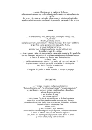 … cruje el hombre con su credencial de fuego,
palabras que irrumpen con verbo ardiendo por los atrios mortales del espíritu;
… y al fin,
los trenes y las rosas se encienden y lo aclaman, y asimismo el esplendor,
aquél que el alma detenta en su laurel, signo usual e inveterado de los héroes.
NADIR
… en este instante y hora, edad y siglo, contempla, siente y vive,
- oh, ser mío -
el dolor, el amor y la furia,
recógelos con valor, transfórmalos y haz de ellos signo de tu nuevo emblema,
el que fulja y diga que estuvimos aquí, en La Tierra,
el sur, el nadir del universo,
construyendo el ala con que honrar nuestro hálito divino:
la entidad y vuelo del espíritu;
… observa, pues, y aún, este temblor de hoy, este ruido inmaterial del templo/luz
con sus choques y herrumbres, la agonía exhausta de estas piedras de hombre
a chorros de sangres por doquier y en llantos/lumbres,
en llagas vivas;
¿ … debimos crecer de otra manera ? ¿ y aquí y así, y por qué, por qué…?
hoy sabemos sin embargo que hollar la eternidad es este impulso,
esta fuerza crucial e incandescente,
su don:
la irrupción del genio, su poder, su lucha, la luz que se propaga.
CONCEPTOS
… y he aquí conceptos cual espadas terrestres:
“la inquebrantable paz”, “la dolencia del tiempo”, “los ecos aquietados”;
¿ a qué éxtasis o exégesis invitan, o qué inscriben o describen,
- dígase, dígase y razónese -
¿ son términos de vida ?
ah ¿ son de muerte ?
… pues en esta ficción de los sentidos, en su deslumbramiento,
hurga el yo mortal, busca su instrucción y se apacienta llorando
y desencantándose cual si ello fuese vertebración total del ser, su honra,
quietud definitiva o redención final,
última virtud;
… y no – lo siento –, aquí no es así;
nunca la reflexión del alma podrá atajar la pasión y lumbres del espíritu,
- nunca su infinito color, su don o sonido especial -
y no, nunca ese ímpetu por conquistar las cimas donde es poder
y honor fundar, ver y ser la eternidad;
 