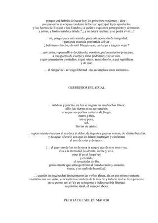 porque qué habrán de hacer hoy los príncipes modernos - dice -
por preservar al corpus residente del terror, qué, qué leyes aprobarán;
y las fuerzas del Estado o los Estados ¿ a quién o a quiénes perseguirán y detendrán,
y cómo, y hasta cuándo y dónde ? ¿ y se podrá respirar, y se podrá vivir…?
… ah, porque para este sentido, para esta acepción de integridad,
- para esta estancia pervertida del ser -
¿ habríamos hecho, oh sutil Maquiavelo, tan largo y trágico viaje ?
… por tanto, repensadlo y decídnoslo, vosotros, parlamentarios/príncipes,
a qué guetos de cuerpo y alma podríamos volver aún,
a qué cementerios o estadios, a qué reinos, repetídnoslo, a qué repúblicas
y de qué;
… el riesgo/luz - o riesgo/libertad - no, no implica estos tormentos.
GUERREROS DEL GRIAL
… inéditas y pulcras, en luz se ungían las muchachas libres;
ellos las vieron en su ser interior;
eran por sus pechos cántaros de fuego,
mares y ríos,
nieve pura,
sol,
lluvias de cristal;
… supervivientes íntimos al miedo y al dolor, de ingentes guerras venían, de súbitas batallas,
y de aquel silencio con que los héroes instruyen y cimientan
el arte de estar y de morir;
[… el guerrero de luz se devasta la sangre que da a su rosa viva,
cita a la eternidad, la afronta, siente y vive,
pues él es el fuego/rey
y el caído,
el resucitado sin fin,
genio errante que arriesga frente al mundo razón y corazón,
vence, y es soplo de humildad]
… cuando las muchachas interceptaron las viriles almas, ah, en ese mismo instante
enardecieron sus vidas, vencieron las cumbres de la muerte y todo lo real se hizo presente
en su eterno ser, el Yo en su ingente e indestructible libertad:
su prístino ideal, el siempre ahora.
PUERTA DEL SOL DE MADRID
 