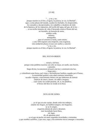 [15-M]
“… y no, y no,
porque nuestro es el foro, el ágora, la justicia, la voz, la libertad”;
aquí, a estas plazas del mundo, acuden los burlados, los desposeídos,
los cansados y decepcionados, los culpables y deudores de todo:
de la hipoteca, de los impuestos, del recibo del agua, del gas, de la luz…
… es un recibo inmenso de vida el facturado contra el honor del ser,
un incendio, un huracán de usura,
sombra verde,
milenio,
armagedón;
… pero el corazón es lucha, canto eterno,
y este XXI requiere esta irrupción, esta exigencia,
esta unidad de plazas cívicas con sueños y canción:
“ y no, y no,
porque nuestro es el foro, el ágora, la justicia, la voz, la libertad”.
DEL NUEVO ORDEN
… mirad y oíd bien,
porque estas palabras nuestras son sólo un maya, un sueño, una ilusión,
y pasarán;
fuego divino, la conciencia arrasará esta luz y construirá otra luz,
- fuego puro -
y vislumbrará estas horas cual viejas y herrumbrosas lumbres cegadas por el humo;
… la mortalidad guarda a esta edad contratos inmortales,
recodos vírgenes, conocimiento íntimo con que habremos de instruir
estéticas de amor y honor, sin edad e insignes;
… cual viento sin cordel pasarán, oh, sí, las palabras;
el léxico del dios no reside en la boca.
SUELAS DE GOMA
… yo sé que en este cuerpo, donde estén mis trabajos,
estarán mis fuegos, mi lumbres/sangres, mis hogueras;
[y ay la sangre,
exquisita cámara de amor o desamor,
mar incendiado hacia Ítaca,
oh, lagar,
oh, oh aposento mío]
… yo sé que un pecho sin amor engendra oscuridades y tormentas
y que siembra cuchillos, y que crea, coge y tira asimismo nieves amargas e iracundas;
 