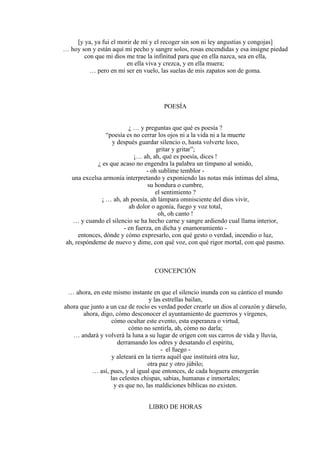 [y ya, ya fui el morir de mí y el recoger sin son ni ley angustias y congojas]
… hoy son y están aquí mi pecho y sangre solos, rosas encendidas y esa insigne piedad
con que mi dios me trae la infinitud para que en ella nazca, sea en ella,
en ella viva y crezca, y en ella muera;
… pero en mi ser en vuelo, las suelas de mis zapatos son de goma.
POESÍA
¿ … y preguntas que qué es poesía ?
“poesía es no cerrar los ojos ni a la vida ni a la muerte
y después guardar silencio o, hasta volverte loco,
gritar y gritar”;
¡… ah, ah, qué es poesía, dices !
¿ es que acaso no engendra la palabra un tímpano al sonido,
- oh sublime temblor -
una excelsa armonía interpretando y exponiendo las notas más íntimas del alma,
su hondura o cumbre,
el sentimiento ?
¡ … ah, ah poesía, ah lámpara omnisciente del dios vivir,
ah dolor o agonía, fuego y voz total,
oh, oh canto !
… y cuando el silencio se ha hecho carne y sangre ardiendo cual llama interior,
- en fuerza, en dicha y enamoramiento -
entonces, dónde y cómo expresarlo, con qué gesto o verdad, incendio o luz,
ah, respóndeme de nuevo y dime, con qué voz, con qué rigor mortal, con qué pasmo.
CONCEPCIÓN
… ahora, en este mismo instante en que el silencio inunda con su cántico el mundo
y las estrellas bailan,
ahora que junto a un caz de rocío es verdad poder crearle un dios al corazón y dárselo,
ahora, digo, cómo desconocer el ayuntamiento de guerreros y vírgenes,
cómo ocultar este evento, esta esperanza o virtud,
cómo no sentirla, ah, cómo no darla;
… andará y volverá la luna a su lugar de origen con sus carros de vida y lluvia,
derramando los odres y desatando el espíritu,
- el fuego -
y aleteará en la tierra aquél que instituirá otra luz,
otra paz y otro júbilo;
… así, pues, y al igual que entonces, de cada hoguera emergerán
las celestes chispas, sabias, humanas e inmortales;
y es que no, las maldiciones bíblicas no existen.
LIBRO DE HORAS
 