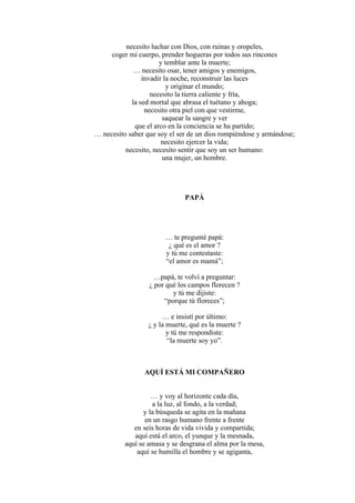 necesito luchar con Dios, con ruinas y oropeles,
coger mi cuerpo, prender hogueras por todos sus rincones
y temblar ante la muerte;
… necesito osar, tener amigos y enemigos,
invadir la noche, reconstruir las luces
y originar el mundo;
necesito la tierra caliente y fría,
la sed mortal que abrasa el tuétano y ahoga;
necesito otra piel con que vestirme,
saquear la sangre y ver
que el arco en la conciencia se ha partido;
… necesito saber que soy el ser de un dios rompiéndose y armándose;
necesito ejercer la vida;
necesito, necesito sentir que soy un ser humano:
una mujer, un hombre.
PAPÁ
… te pregunté papá:
¿ qué es el amor ?
y tú me contestaste:
“el amor es mamá”;
…papá, te volví a preguntar:
¿ por qué los campos florecen ?
y tú me dijiste:
“porque tú floreces”;
… e insistí por último:
¿ y la muerte, qué es la muerte ?
y tú me respondiste:
“la muerte soy yo”.
AQUÍ ESTÁ MI COMPAÑERO
… y voy al horizonte cada día,
a la luz, al fondo, a la verdad;
y la búsqueda se agita en la mañana
en un rasgo humano frente a frente
en seis horas de vida vivida y compartida;
aquí está el arco, el yunque y la mesnada,
aquí se amasa y se desgrana el alma por la mesa,
aquí se humilla el hombre y se agiganta,
 