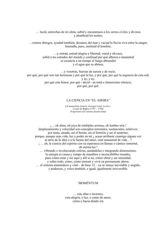 … lucid, antorchas de mi alma, subid y encaramaos a los cerros civiles y divinos
y alumbrad los nortes;
…vientos ábregos, ayudad también, desataos del mar y vaciad la lluvia viva entre la sangre,
honradla, pues, instituid al hombre;
…y entrad, entrad alegría y libertad, venid y elevaos,
subid a los estrados del mundo y confesad por qué alberca o manantial
se escancia a un tiempo el fuego abrasador
y el agua que se abrasa;
…y vosotras, fuerzas de aurora y de rocío,
por qué, por qué sois tan hermosas y por qué la luz, y por qué, por qué la urgencia de esta sed;
y ay, y ay,
por qué este honor, por qué - decid - en total e intensísimo silencio,
por qué, por qué.
LA CIENCIA EN “EL AHORA”
[Al naturalista francés Georges-Louis Leclerc;
Conde de Buffon (1707 – 1788)
Proponente del sistema duodecimal]
¡… oh alma, oh joya de múltiples aromas, oh lumbre mía !
desplazamiento y velocidad son conceptos terrenales, sustanciales, relativos;
por tanto, amada, así el bosón, así el fermión y así el neutrino;
porque, aunque seas vida, luz y poder en mí ¿ acaso arribaste conmigo alguna vez
al atrio de la idea o a la fuente del amor, cual manantial de vida…?
¡ … ah, la ciencia del espíritu con su esperanza en llamas o cántico inmortal,
oh eterna luz !
… vibrando e involucrando esferas, aunándolas e integrando dimensiones,
la energía es causa y campo de inauditos e inconcebibles mundos,
pues cómo estar y ser aquí y allí si no, cómo obrar y ser eternidad,
y sobre todo, cómo, cómo instruir y vivir en permanente ahora;
… el sistema matemático y vital – de base 12 – ya se intuye inevitable y ungido,
y poderoso, y veloz también, e igual, igualmente irreversible.
MOMÉNTUM
… este altar e incienso,
esta alegría, o luz, o canto de amor,
cómo y hacia dónde irá;
 