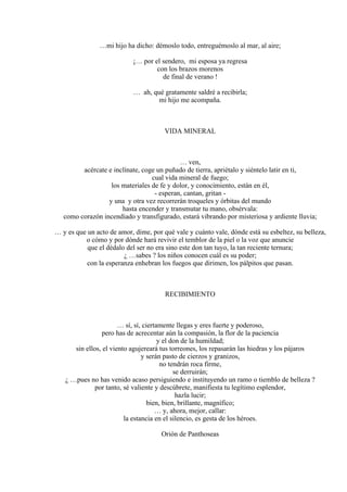 …mi hijo ha dicho: démoslo todo, entreguémoslo al mar, al aire;
¡… por el sendero, mi esposa ya regresa
con los brazos morenos
de final de verano !
… ah, qué gratamente saldré a recibirla;
mi hijo me acompaña.
VIDA MINERAL
… ven,
acércate e inclínate, coge un puñado de tierra, apriétalo y siéntelo latir en ti,
cual vida mineral de fuego;
los materiales de fe y dolor, y conocimiento, están en él,
- esperan, cantan, gritan -
y una y otra vez recorrerán troqueles y órbitas del mundo
hasta encender y transmutar tu mano, obsérvala:
como corazón incendiado y transfigurado, estará vibrando por misteriosa y ardiente lluvia;
… y es que un acto de amor, dime, por qué vale y cuánto vale, dónde está su esbeltez, su belleza,
o cómo y por dónde hará revivir el temblor de la piel o la voz que anuncie
que el dédalo del ser no era sino este don tan tuyo, la tan reciente ternura;
¿ …sabes ? los niños conocen cuál es su poder;
con la esperanza enhebran los fuegos que dirimen, los pálpitos que pasan.
RECIBIMIENTO
… sí, sí, ciertamente llegas y eres fuerte y poderoso,
pero has de acrecentar aún la compasión, la flor de la paciencia
y el don de la humildad;
sin ellos, el viento agujereará tus torreones, los repasarán las hiedras y los pájaros
y serán pasto de cierzos y granizos,
no tendrán roca firme,
se derruirán;
¿ …pues no has venido acaso persiguiendo e instituyendo un ramo o tiemblo de belleza ?
por tanto, sé valiente y descúbrete, manifiesta tu legítimo esplendor,
hazla lucir;
bien, bien, brillante, magnífico;
… y, ahora, mejor, callar:
la estancia en el silencio, es gesta de los héroes.
Orión de Panthoseas
 