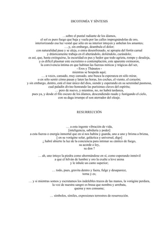 DICOTOMÍA Y SÍNTESIS
…sobre el puntal radiante de los álamos,
el sol es puro fuego que baja y vuela por las calles impregnándolas de oro,
interiorizando esa luz vestal que sólo en su interior intuyen y anhelan los amantes;
….y, sin embargo, deambula el dolor;
con naturalidad pasa y se aleja, o entra desenfrenado, se apropia del fortín carnal
y drásticamente trabaja en él alterándolo, doliéndolo, curándolo;
es así, que, hasta extinguirse, la oscuridad es pus y hedor que todo agrieta, rompe y desaloja,
y es difícil plasmar este escrutinio o contemplación, este aparente oxímoron,
la convivencia íntima en que habitan las fuerzas míticas y trágicas del ser,
- Eros y Thánatos -
mientras se hospeda aquí;
… a veces, cansado, muy cansado, uno busca la esperanza en sólo mirar,
o en sólo sentir cómo pasan y laten las horas, los coches, el viento, el corazón;
y sin embargo, dentro, está el mar único del dios, siendo y esperando en su serenidad pasmosa,
cual paladín divino honrando las purísimas claves del espíritu;
… pero de nuevo, y mientras, no, no habrá tardanza,
pues ya, y desde el filo oscuro de los álamos, descendiendo raudo y fustigando el cielo,
con su daga irrumpe el son aterrador del oleaje.
RESURRECCIÓN
… a esta ingente vibración de vida,
[inteligencia, sabiduría y poder]
a esta fuerza o energía inmortal que en sí nos habita y guarda, uno a uno y brizna a brizna,
[ en su vorágine solar, galáctica y universal, digo]
¿ habré abierto la luz de la conciencia para intimar su cántico de fuego,
su acorde o ley,
su don ?
… ah, uno intuye la piedra como ahormándose en sí, como esperando inmóvil
a que el hilván de lumbre y oro la exalte a leve arena
y le inhale un canto superior;
… todo, pues, gravita dentro y fuera, fulge y desaparece,
torna y es;
… y si mientras somos y escrutamos los indelebles trazos de las manos, la vorágine perdura,
la voz de nuestra sangre es brasa que nombra y arrebata,
quema y nos consume;
… símbolos, símiles, expresiones terrestres de resurrección.
 