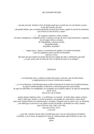 AH, PASADO INFAME
… por qué, por qué intentar volver al tiempo aquél que ya asoló una vez con úlceras y puses
la paz del corazón, por qué;
¡ ah pasado infame, que a contraluz pretendes retornar para armar y agitar la cruz de las memorias
con el brazo en alto de herir y matar !
¡… ah venganza, maleficio, cólera, sombra,
ah rencor intempestivo, exigiendo actores y justicias con que de nuevo urgir desolación y angustia,
ah, ah sangre infecta y nuestra,
ah vilipendiado y amoroso olvido,
ah piedad amada,
ah perdón, ah perdón !
… vengan, pues, y pasen, el constructor de sonidos y el curador de heridas,
y que sus ungüentos sanen cual flor de almendro,
cual luz y rocío;
[por qué, por qué exigirse la unción del mal con ropajes de odio y sufrimiento, por qué]
¿ es que, acaso, para los hijos de Caín, la opción de amor es un milagro ?
SEÑALES
… en el principio eran y estaban en todas direcciones, más aún, eran las direcciones,
y ningún proyecto ni rosa ni violeta estuvo ausente;
… y si en su descenso, el hombre/precursor recibía el germen de la mente tras el espíritu humano,
he aquí el eslabón perdido, el laberinto o extraviada gema de conocimiento,
he aquí los inflexibles, los inadaptados, los rezagados sin el espíritu sapiens, he aquí los antropoides
sin él, sin él,
aún sin él y sin la mente;
… aunque apenas sepamos cómo - y ya abstracta, ya concreta - la mente aleja, separa, excluye,
tanto y tanto que, sentirla y vivirla secamente y sin piedad, ah, cómo hiere y cómo duele;
pero uncir cuerpos/forma con espíritus/egos y recordar e imaginar será su marca o ley, su salvación,
y así sabrá que el universo es un campo excelso de prueba y de batalla con vida y muerte,
pero al fin con vida, vida y sólo vida,
pues que así fue, así es,
y así será;
… y por ello, cuando el poeta sube al estrado para asir e izar un nimio diezmo de belleza,
a menudo, y en su mano, no aparecen ni rosas ni violetas porque aquí la belleza se aja y cae,
tiembla,
gime;
 