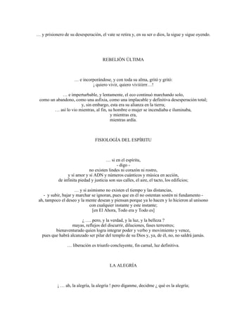 … y prisionero de su desesperación, el vate se retira y, en su ser o dios, la sigue y sigue oyendo.
REBELIÓN ÚLTIMA
… e incorporándose, y con toda su alma, gritó y gritó:
¡ quiero vivir, quiero viviiiirrr…!
… e imperturbable, y lentamente, el eco continuó marchando solo,
como un abandono, como una asfixia, como una implacable y definitiva desesperación total;
y, sin embargo, esta era su alianza en la tierra;
… así lo vio mientras, al fin, su hombre o mujer se incendiaba e iluminaba,
y mientras era,
mientras ardía.
FISIOLOGÍA DEL ESPÍRITU
… si en el espíritu,
- digo -
no existen lindes ni corazón ni rostro,
y sí amor y sí ADN y números cuánticos y música en acción,
de infinita piedad y justicia son sus calles, el aire, el tacto, los edificios;
… y si asimismo no existen el tiempo y las distancias,
- y subir, bajar y marchar se ignoran, pues que en él no ostentan sostén ni fundamento -
ah, tampoco el deseo y la mente desean y piensan porque ya lo hacen y lo hicieron al unísono
con cualquier instante y este instante;
[en El Ahora, Todo era y Todo es]
¿ …. pero, y la verdad, y la luz, y la belleza ?
mayas, reflejos del discurrir, diluciones, fases terrestres;
bienaventurado quien logra integrar poder y verbo y movimiento y vence,
pues que habrá alcanzado ser pilar del templo de su Dios y, ya, de él, no, no saldrá jamás.
… liberación es triunfo concluyente, fin carnal, luz definitiva.
LA ALEGRÍA
¡ … ah, la alegría, la alegría ! pero díganme, decidme ¿ qué es la alegría;
 