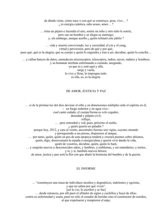 de dónde viene, cómo nace o con qué se construye, pesa, vive… ?
¿ es energía cuántica, odio acaso, amor… ?
… trina un pájaro e incendia el aire, sonríe un niño y otro niño le sonríe,
pero cae un hombre y se alegra su enemigo;
y, sin embargo, aunque acerbo ¿ quién refutará este júbilo ?
… vida y muerte conviviendo, luz y oscuridad, el yin y el yang,
virtud y perversión, pero de qué y por qué,
pues qué, qué es la alegría, qué su cuerpo y quién lo engendra y trae a ser, decidme, quién lo concibe…
… y callan bancos de datos, enmudecen microscopios, telescopios, radios, naves, radares y hombres;
y su hontanar arrebata enfermando o curando, anegando,
ya que es y está aquí y allá,
surge y vuela,
lo vive y llena, lo impregna todo:
es ella, es, es la alegría.
DE AMOR, JUSTICIA Y PAZ
… si de la prístina luz del dios deviene el orbe y en dimensiones múltiples arde el espíritu en él,
- en fuego redentor y en agua viva -
cual canto rodado, el cuerpo/forma es velo cegador,
densidad y pálpito civil,
reflejo;
… pero entended y ved, pues, próximo el asalto,
¿ quién querrá ser paladín ?
porque hoy, 2012, y cara al viento, ancestrales fuerzas son vigías, coyotes oteando
y persiguiendo a sus presas, dispuestos al ataque;
… por tanto, quién, quién en pos de esta epopeya tenderá y cruzará puentes sobre abismos,
quién, digo, desenvainará la espada o energía/alma y querrá vivir dando la vida,
quién de vosotros, decidme, quién, quién lo hará;
… y surgirán nuevos y desconocidos odres, y lumbres, y emblemas, y así estandartes, y nortes,
y sí, y sí, también nuevos héroes;
de amor, justica y paz será la flor con que abatir la hormona del hambre y de la guerra.
EL INFORME
… “constituyen una masa de individuos incultos y dogmáticos, indolentes y egoístas,
y que no saben por qué viven”.
[así lo vio, lo escribió y se fue]
… desde entonces, por allí pasó el afilador de siglos y cuchillos y huyó de ellos;
contra su enfermedad y usura, pasó no sólo el curador de heridas sino el constructor de sonidos,
al que expulsaron y rompieron el arpa;
 