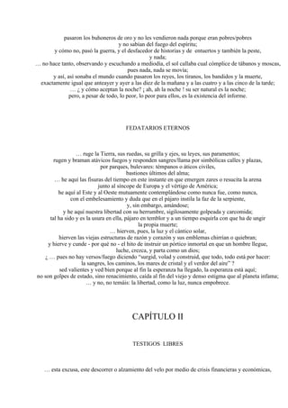 pasaron los buhoneros de oro y no les vendieron nada porque eran pobres/pobres
y no sabían del fuego del espíritu;
y cómo no, pasó la guerra, y el desfacedor de historias y de entuertos y también la peste,
y nada;
… no hace tanto, observando y escuchando a mediodía, el sol callaba cual cómplice de tábanos y moscas,
pues nada, nada se movía;
y así, así sonaba el mundo cuando pasaron los reyes, los tiranos, los bandidos y la muerte,
exactamente igual que anteayer y ayer a las diez de la mañana y a las cuatro y a las cinco de la tarde;
… ¿ y cómo aceptan la noche? ¡ ah, ah la noche ! su ser natural es la noche;
pero, a pesar de todo, lo peor, lo peor para ellos, es la existencia del informe.
FEDATARIOS ETERNOS
… ruge la Tierra, sus ruedas, su grilla y ejes, su leyes, sus paramentos;
rugen y braman atávicos fuegos y responden sangres/llama por simbólicas calles y plazas,
por parques, bulevares: témpanos o áticos civiles,
bastiones últimos del alma;
… he aquí las fisuras del tiempo en este instante en que emergen zares o resucita la arena
junto al síncope de Europa y el vértigo de América;
he aquí al Este y al Oeste mutuamente contemplándose como nunca fue, como nunca,
con el embelesamiento y duda que en el pájaro instila la faz de la serpiente,
y, sin embargo, amándose;
y he aquí nuestra libertad con su herrumbre, sigilosamente golpeada y carcomida;
tal ha sido y es la usura en ella, pájaro en temblor y a un tiempo esquirla con que ha de ungir
la propia muerte;
… hierven, pues, la luz y el cántico solar,
hierven las viejas estructuras de razón y corazón y sus emblemas chirrían o quiebran;
y hierve y cunde - por qué no - el hito de instruir un pórtico inmortal en que un hombre llegue,
luche, crezca, y parta como un dios;
¿ … pues no hay versos/fuego diciendo “surgid, volad y construid, que todo, todo está por hacer:
la sangres, los caminos, los mares de cristal y el verdor del aire” ?
sed valientes y ved bien porque al fin la esperanza ha llegado, la esperanza está aquí;
no son golpes de estado, sino renacimiento, caída al fin del viejo y denso estigma que al planeta infama;
… y no, no temáis: la libertad, como la luz, nunca empobrece.
CAPÍTULO II
TESTIGOS LIBRES
… esta excusa, este descorrer o alzamiento del velo por medio de crisis financieras y económicas,
 