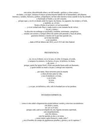 este mirar, descubriendo alma y ser del mundo - quiénes y cómo somos -
sin duda, y en rigor, instaura el mayor acontecimiento habido de la humanidad y del planeta;
inermes y varados, furiosos y pobres, estupefactos, tal han sido nuestros rictus cuando la luz ha entrado
e iluminado el fondo y caz del corazón;
… porque aquí, y en él, es donde están los tigres, las hienas, los jaguares, las sierpes y el león,
y también, ay, el órix:
frente a frente el ser/amor y el ser/oscuridad;
… y si en verdad todo fluye y nada exacto a este instante ha de volver,
- no así, y nunca -
la afección sin embargo es profunda y medular, terminante, categórica;
… ustedes son actores y testigos libres de cuanto está pasando y haya de pasar,
guerreros íntimos e ilustres de lo que han querido ser,
así lo han decidido
y así sucederá;
... dado el 09 de febrero del 2012, en el 1513 del Año Sideral.
PREEMINENCIA
…no, no es el dinero, no es la raza, el color, la lengua, el credo,
y tampoco la estatura o la fuerza, el sexo, la belleza o la fama,
¡ ah, nooo…!
porque, quién fue quien frotó y frotó una piedra hasta urdir un diamante,
y quién tendió su mano a la paz y entregó una serpiente;
… por tanto, óleos terrestres para la muerte
y óleos divinos para la vida;
y así el atardecer y el mar,
y así el aire,
la rosa,
el lirio;
… y es que, en definitiva, sólo, sólo la bondad con su luz perdura.
INVIERNO ESPIRITUAL
… como si otra edad o dispensación errada hubiese venido y estuviese acosándonos:
con dolor y usura,
así, así va el aire;
porque cuál, cuál es el empeño de este ingente invierno espiritual,
este despeñamiento,
este frío álmico,
este lar partido en dos y en ruina;
¿ acaso tantos siglos broncos y nada valía ?
¿ era el hombre un campo de gigantescas pruebas y glorias y no lo supimos ?
 