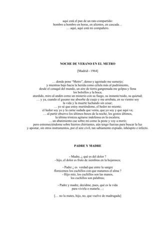 aquí está el pan de un rato compartido:
hombro a hombro en horas, en alientos, en cascada…
… aquí, aquí está mi compañero.
NOCHE DE VERANO EN EL METRO
[Madrid - 1964]
… donde pone “Metro”, denso y agostado me sumerjo;
y mientras bajo hacia la herida como célula más al pudrimiento,
desde el cenagal del mundo, un aire de tierra gangrenada me golpea y llena
los bolsillos y la boca;
aturdido, miro al andén como un misterio con su fuego, su instante/ruido, su quietud;
… y ya, cuando el gusano me absorbe de cuajo y me arrebata, en su vientre soy
la vida y la muerte luchando sin cesar;
… yo sé que estoy muriéndome, el hedor no miente;
el hedor soy yo y la carne sudada que venía, que yo soy y que aquí va;
… al partir observo los últimos besos de la noche, los gestos últimos,
la última tristeza agitarse indefensa en la escalera;
… un abatimiento cae sobre mí como la peste y voy a morir;
pero estremeciéndome sobre hierros chirriantes, aún tengo fuerzas para buscar la luz
y apostar, sin otros instrumentos, por el aire civil, tan sabiamente expiado, inhóspito e infecto.
PADRE Y MADRE
- Madre, ¿ qué es del dolor ?
- hijo, el dolor es fruto de siembras en la hojarasca;
- Padre ¿ es verdad que entre la sangre
florecemos los cuchillos con que matamos el alma ?
- Hijo mío, los cuchillos son las manos,
los cuchillos son palabras;
- Padre y madre, decidme, pues, qué es la vida
para vivirla o matarla…;
[… no la mates, hijo, no, que vuelve de madrugada]
 