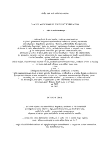 y todo, todo será auténtico camino.
CAMPOS MODERNOS DE TORTURAY EXTERMINIO
- … sobre la vertical de Europa -
… quién volverá de esta batalla y quién y cuántos caerán;
lo que va quedando a retaguardia son inmensos campos de tortura y exterminio
con subcampos de pobreza, ignorancia y hambre, enfermedad y desesperación;
… las torretas funcionan y todos los mandos y submandos obedecen con esa prontitud
de horror al vacío, a la soledad del olvido y al halo ineluctable de la angustia cual la muerte;
… y sin embargo una rosa caída, qué, qué vale una rosa caída, qué;
en los días y noches de calor, como esta noche, los antiguos venenos del aire retornan;
las pirenaicas nacientes vuelven a transmitir, las redes sociales son túneles y contratúneles,
chirrían las radios y gritan, blasfeman y mienten las televisiones;
[el parlamento ha caído:
allí se eluden, se desprecian e insultan con ira, se abaten con torpe democracia, sin luces civiles ni piedad]
… ¡ por tanto, qué, qué vale una rosa caída y luego otra,
y otra,
y otra…!
sobre paralelo más alto, el meridiano y la historia se repiten,
y allí, precisamente, es donde el ángel terrestre de extermino se ofende y se levanta, decreta y estremece;
[porque necesitamos, sí, que nos ayuden, pero no, no y nunca que asuman nuestros deberes y tareas]
¿ … volverán y, una vez más, vencerán los aliados ? ¿ podremos crecer, sobreviviremos ?
oh, mis amigos, muy cerca se oyen ruidos y debo interrumpir de inmediato la noche:
recuerden, es 27 de junio de 2012, no lo olviden,
de 2012,
de 2012.
DIVINO Y CIVIL
… esa labor o canto, ese ministerio de despertar y arrebatar el ser hacia la luz,
ese impulso o hálito intuitivo, digo, quién lo dispensa, de dónde proviene,
quién lo ha tenido y contemplado en sus manos,
díganme, e insisto, quién, quién lo ha pesado, quién lo ha medido;
… desde altas cimas de tinieblas hondas, en el lecho civil es calma, fuego o grito;
pero ¿ cómo, cómo amar y cómo, cómo llorar sin él…?
… surge así cual lábil sinfonía en mil arpegios allegros sonando entre la sangre con eco en las estrellas,
cual manantial divino,
 