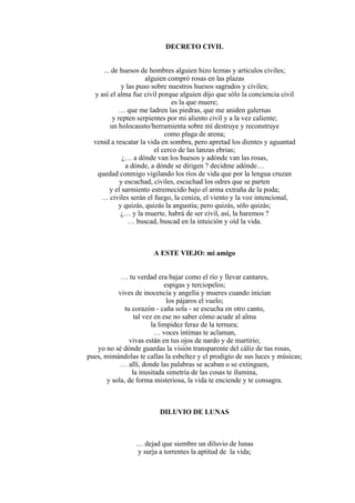 DECRETO CIVIL
... de huesos de hombres alguien hizo leznas y artículos civiles;
alguien compró rosas en las plazas
y las puso sobre nuestros huesos sagrados y civiles;
y así el alma fue civil porque alguien dijo que sólo la conciencia civil
es la que muere;
… que me ladren las piedras, que me aniden galernas
y repten serpientes por mi aliento civil y a la vez caliente;
un holocausto/herramienta sobre mí destruye y reconstruye
como plaga de arena;
venid a rescatar la vida en sombra, pero apretad los dientes y aguantad
el cerco de las lanzas ebrias;
¿… a dónde van los huesos y adónde van las rosas,
a dónde, a dónde se dirigen ? decidme adónde…
quedad conmigo vigilando los ríos de vida que por la lengua cruzan
y escuchad, civiles, escuchad los odres que se parten
y el sarmiento estremecido bajo el arma extraña de la poda;
… civiles serán el fuego, la ceniza, el viento y la voz intencional,
y quizás, quizás la angustia; pero quizás, sólo quizás;
¿… y la muerte, habrá de ser civil, así, la haremos ?
… buscad, buscad en la intuición y oíd la vida.
A ESTE VIEJO: mi amigo
… tu verdad era bajar como el río y llevar cantares,
espigas y terciopelos;
vives de inocencia y angelía y mueres cuando inician
los pájaros el vuelo;
tu corazón - caña sola - se escucha en otro canto,
tal vez en ese no saber cómo acude al alma
la limpidez feraz de la ternura;
… voces íntimas te aclaman,
vivas están en tus ojos de nardo y de martirio;
yo no sé dónde guardas la visión transparente del cáliz de tus rosas,
pues, mimándolas te callas la esbeltez y el prodigio de sus luces y músicas;
… allí, donde las palabras se acaban o se extinguen,
la inusitada simetría de las cosas te ilumina,
y sola, de forma misteriosa, la vida te enciende y te consagra.
DILUVIO DE LUNAS
… dejad que siembre un diluvio de lunas
y surja a torrentes la aptitud de la vida;
 