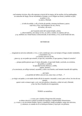 cual amantes invictos, día a día regresan a través de los mares, de las noches, de las madrugadas;
en caracolas de fuego, llevan incendiado el tiempo y en él fulgen sus horas y también su piel,
su pulso y voz,
su amor y libertad;
… el orbe ha ardido, y allí, al lecho de partida, retornan incólumes y puros:
cual rosa y lirio, cual tímpanos de sol y lluvia,
de noche y de rocío;
… por la puerta norte del cuerpo/templo, entran,
y, observándolos, uno intuye su luz, su color y sonido, lo cuántico del ser,
y ay, también esa virtud fractal, la desconocida, la tan íntima y viva, la del hondo del aire.
RETORNAR
… imaginad un universo ardiendo y vivo, y ved y sentid que sois a un tiempo el fuego creador instándolo,
y trayéndolo a ser,
y el mismo universo al fin;
¡ pues ay, ay ese poder que arrastra, el que da y encumbra, el que quema y limpia el corazón !
… porque podría parecer que el viento abrasador, el que todo funde y acrisola, no existiera,
ah, podría, sí, podría;
la opacidad mortal obstruye y nubla,
- aparta, domina -
y la conciencia, en reflejo terrenal, sucumbe y cede a esa ilusión, cual instante transido del espíritu;
… por tanto:
¿ un partido de futbol, una cerveza, unas risas y el final… ?
… yo elegí a mi padre y a mi madre desde allá de la muerte e incendié y crucé, para volver, los ríos de esa
muerte;
querer venir a renacer aquí, y así, con mis glorias y desastres, colmó mi sed y libertad;
y ése, ése fue el bastión de mi argumento.
TESEO: su metafísica
… a veces, por o desde el fuego/mar del corazón,
se abren cárcavas o parten avenidas de ingentes e ingobernables dimensiones;
y, a veces, y en esa misma lumbre, fuerza y manantial, rompe un pálpito, surge otro universo,
y, entonces, es cuando en él se instituyen formas y leyes por vez primera;
 