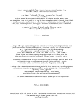 éramos, pues, una legión de fuego y nuestros tambores, junto al agua que vive,
resonaban y fulgían por nuestro corazón ardiendo;
… al llegar a Vecilla de la Polvorosa, a su magna Plaza Universal,
- aún, y a esa hora -
el ojo de la tarde era una cuántica y bellísima flor de almendro brillando entre la nieve;
nos despedimos, y, tras verlos partir, en mi casa de piedra, paja y barro, sobre el laúd del alma, sollocé:
tardaríamos muchos, muchos eones en volver a vernos e instruir de nuevo con semillas de oro,
y ello, justo, cuando aquí, Piscis, pasaba y pasa ofreciendo solamente dolor, dolor y sufrimiento;
… mientras, los Heraldos de Acuario me han abierto sus puertas:
estamos diseñando la emoción de la rosa.
VALLEJO, inolvidable
… porque si de algún lugar exterior y preciso, con su poder y ternura, manase o procediese el amor,
¿ no acudiríamos a su encuentro impacientes, o a su cercanía e influjo, o tal vez a su conquista ?
pero ¿ y si el corazón estuviese aquí, dentro y con él, ignorado u oculto,
callado bajo muros o aceros de hombre, cual si olvidos o espadas…?
Vallejo, dijo: “HAY GOLPES EN LA VIDA, TAN FUERTES… ¡ YO NO SÉ ¡”
perdón, perdón, y permítame mi amigo y excelso peruano, desde España, decir hoy:
¡ y es que aún abrimos simas tan hondas en la vida, que hay que ver, que hay que ver !
[… montañas y volcanes mágicos sin dirección y heridos, o bien diezmados o apagados por el pecho,
estrellas y mares muertos, pánicos atroces azotando el alma, indómitos y eternos,
llamaradas heladas cual témpanos tapiándolo y ahogándolo, matándolo]
… y horas y días y años cabalgarán y desaparecerán con este fuego interno y puro, negado u obstruido,
resplandores vivientes con sus gruesos tornillos y tuercas, junto a cierres y persianas echados,
y pasarán, y pasarán, y pasarán;
¡ ah, simbología terrestre: esta oscuridad y esta condena,
ah, ah dios mío, qué ruina, qué ingente tristeza queda aquí !
… ¡ y es que aún abrimos simas tan hondas en la vida, que hay que ver, que hay que ver !
POEMA DE 11-11-2012
… en medio de la noche, con la tierra en vuelo, y transparente, detecto y miro, entre mi dios, la luz del alma,
y, hay, cantando en ella, un son ingente y delicioso,
y un fuego abrasador,
 