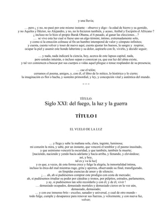 y una lluvia;
… pero ¿ y no, no pasó por este mismo instante – observo y digo - la edad de hierro y su gemido,
y no Aquiles y Héctor, no Alejandro, y no, no lo hicieron también, y acaso, Anibal y Escipión el Africano ?
¿ incluso no lo hizo el propio Barak Obama, el 6 pasado, al ganar las elecciones…?
… se vive esta luz cual si fuese uno un algo términi, íntimo, extremadamente solo,
y como si la emoción colmase al fin un hambre intemporal de valor y cómputo infinitos;
y cuesta, cuesta volver y toser de nuevo aquí, cuesta ajustar los huesos, la sangre y respirar,
ocupar la piel y asumir este hondo laberinto y su dolor, aspirarlo con fe, vivirlo, y decidir seguir;
… y nada, nada indicará la ciencia, hoy, acerca de este lapsus capital, nada,
pero ustedes intuirán, o incluso sepan o conozcan ya, que esa luz del alma existe,
y tal vez comiencen a buscar por sus cuerpos o vidas aquel pliegue o tenue resplandor de su presencia;
… cae el telón;
cerramos el poema, amigos, y, con él, el libro de lo mítico, lo histórico y lo cierto;
la imaginación es flor o hacha, y sustento primordial, y ley, y concepción vital y auténtica del mundo.
= = =
TÍTULO:
Siglo XXI: del fuego, la luz y la guerra
TÍTULO I
EL VUELO DE LA LUZ
… y llega y sube la mañana sola, clara, ingente, luminosa;
mi corazón la mira, y sabe, por un instante, que vencerá el temblor y el pasmo inusitado,
y que asimismo vencerá la oscuridad, y que también, también la muerte;
[naciendo, naciendo y yendo hacia adelante y hacia arriba, y llenando, y elevándose;
así, y hoy,
tal es y va la luz]
y es que, a veces, de esta forma crece y fulge la alegría, la inmortalidad íntima,
incluso la ética del mal mientras ruge, grita y aporrea, observando su final, transfigurado,
en límpidas esencias de amor y de silencio;
¡ … ah, ah si pudiésemos comprar este prodigio con cesta de mercado;
ah, si pudiésemos irradiar su poder por cátedras y tronos, por púlpitos, estrados, parlamentos,
y ay, si pudiésemos tan sólo recordarlo y con él, y de él, vivir !
… demasiado ocupados, demasiado mortales y demasiado cierzo en la voz aún,
demasiado, demasiado;
… y con ese inmenso brío - excelso, sanador y universal, y cual de otro mundo -
todo fulge, cumple y desaparece para renovar sus fuerzas, y velozmente, y con nueva faz,
volver;
 
