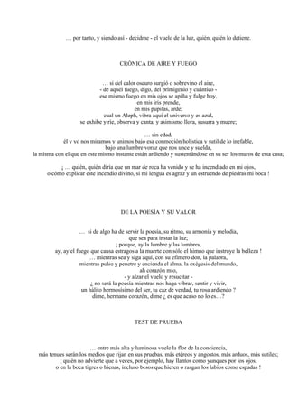 … por tanto, y siendo así - decidme - el vuelo de la luz, quién, quién lo detiene.
CRÓNICA DE AIRE Y FUEGO
… si del calor oscuro surgió o sobrevino el aire,
- de aquél fuego, digo, del primigenio y cuántico -
ese mismo fuego en mis ojos se apiña y fulge hoy,
en mis iris prende,
en mis pupilas, arde;
cual un Aleph, vibra aquí el universo y es azul,
se exhibe y ríe, observa y canta, y asimismo llora, susurra y muere;
… sin edad,
él y yo nos miramos y unimos bajo esa conmoción holística y sutil de lo inefable,
bajo una lumbre voraz que nos unce y suelda,
la misma con el que en este mismo instante están ardiendo y sustentándose en su ser los muros de esta casa;
¡ … quién, quién diría que un mar de roca ha venido y se ha incendiado en mi ojos,
o cómo explicar este incendio divino, si mi lengua es agraz y un estruendo de piedras mi boca !
DE LA POESÍA Y SU VALOR
… si de algo ha de servir la poesía, su ritmo, su armonía y melodía,
que sea para instar la luz;
¡ porque, ay la lumbre y las lumbres,
ay, ay el fuego que causa estragos a la muerte con sólo el himno que instruye la belleza !
… mientras sea y siga aquí, con su efímero don, la palabra,
mientras pulse y penetre y encienda el alma, la exégesis del mundo,
ah corazón mío,
- y alzar el vuelo y resucitar -
¿ no será la poesía mientras nos haga vibrar, sentir y vivir,
un hálito hermosísimo del ser, tu caz de verdad, tu rosa ardiendo ?
dime, hermano corazón, dime ¿ es que acaso no lo es…?
TEST DE PRUEBA
… entre más alta y luminosa vuele la flor de la conciencia,
más tenues serán los medios que rijan en sus pruebas, más etéreos y angostos, más arduos, más sutiles;
¡ quién no advierte que a veces, por ejemplo, hay llantos como yunques por los ojos,
o en la boca tigres o hienas, incluso besos que hieren o rasgan los labios como espadas !
 