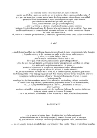 … no, caminar y entibar virtud no es fácil, no, nunca lo ha sido;
nuestra luz del alma ¿ quién sin nuestro ser nos la instruye o hace, o quién, quién la regala…?
y es que, uno a uno, irán cayendo muros, leyes, dogales y páramos íntimos de pus u oscuridad;
… pero aquel discernimiento exacto, aquel puntual poder de captar y asir armonía,
[esa ciencia de verdad divina que llama, toca y dicta]
dónde, dónde obtenerlo, y en qué y cómo expresarlo;
… uno va y viene y se adormece inventariando cuerpos, voces, sombras;
y es tanto el trajín ordinario, el ruido del dios mortal y sus tormentas de nieve, niebla y fuego aquí,
que bien pudiera parecer en vano instituir un ara de razón con sus cobijos o conceptos clásicos;
... por tanto, y en consecuencia,
allí, donde es el corazón, qué aprehender, y, sobre todo, y para asirlo, cómo, cómo y cómo escuchar en él.
LA VOZ
… desde la puerta del bar, has creído que alguien, incluso alzando la mano y nombrándote, te ha llamado;
y llegando, entras, y te das cuenta de que nadie te mira, de que nadie te espera,
y sales, y, extrañado, indagas, buscas;
… pero de nuevo, y nítidamente, vuelves a oír la voz,
por lo que, revolviéndote, piensas: cómo, quien habrá podido ser…
y tras dar unos pasos, te detienes y empiezas a mirar a todas partes con ansiedad, con intriga:
pero quién, quién y desde dónde, exiges y te exiges…;
y mientras íntimamente te avergüenzas y empiezas a cavilar, sobresaltándote,
te vuelves porque, de nuevo, allí, allí está, la voz ha retornado;
no, en ese momento no hay nadie por la acera, no, ni tampoco cercano, hecho éste, por el cual,
- no obstante golpear sobre el reloj porque son las 8 de la noche y maldecir porque no admites estar loco -
con extrema rapidez empiezan a salpicarte y desgarrarte la angustia, el terror, el pánico;
… hasta que por fin,
cuando ya has decidido abandonar porque lo has achacado a una insólita y estúpida alucinación, ,
es cuando clara, muy cercana, y prácticamente golpeándote la cara, la voz dicta tu nombre;
“sí…, sí sé, sé perfectamente quien es, esa voz…, la conozco, la conozco”,
gritas ya, gimes;
y entonces, aturdido y postrado, sumido entre los hombros y eludiendo dar tumbos, sin fuerzas,
tratas sin más de encontrar el camino de tu casa;
… en tu ser, ardiendo, y llamándote, el dios ha ejercido el poder, el verbo, el movimiento.
LA NUEVA FE
… yo sé que en tu insigne fuego - de pálpito interior - la luz es inmortal;
y si salamandras de oro te diseñan y esculpen, y próceres de amor gentil te instruyen,
ay, ay si tocases las manos que consuelan y cierran tus párpados tantas y tantas noches;
… uno vive, aquí y ahora, la ansiedad oscura y su tormento, y baja y entra y late en el torrente de las calles,
 