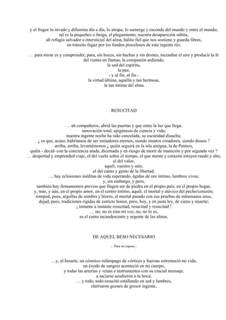 y el fragor lo invade y difumina día a día, lo atrapa, lo sumerge y esconde del mundo y entre el mundo;
tal es la pequeñez o fatiga, el plegamiento, nuestra desaparición súbita,
ah refugio salvador e intersticial del alma, hálito fiel que nos sostiene y guarda libres,
en tránsito fugaz por los fondos procelosos de este ingente río;
… para mirar es y comprender, para, sin hoces, sin hachas y sin drones, incendiar el aire y producir la fe
del viento en llamas, la compasión ardiendo,
la sed del espíritu,
la paz,
- y al fin, al fin -
la virtud última, aquélla y tan hermosa,
la tan íntima del alma.
RESUCITAD
… ah compañeros, abrid las puertas y que entre la luz que llega:
innovación total, epigénesis de ciencia y vida;
nuestra ingente noche ha sido cancelada, su oscuridad disuelta;
¿ es que, acaso, habríamos de ser imitadores eternos, siendo innatos creadores, siendo dioses ?
arriba, arriba, levantémonos ¿ quién seguirá en la isla antigua, la de Patmos,
quién - decid- con la conciencia atada, diezmada y en riesgo de morir de inanición y por segunda vez ?
… despertad y emprended viaje, el del vuelo sobre el tiempo, el que mente y corazón intuyen raudo y alto,
el del valor,
aquél, vuestro y mío,
el del canto y genio de la libertad;
… hay eclosiones inéditas de vida esperando, égidas de oro íntimo, lumbres vivas;
y, sin embargo, y pero,
también hay firmamentos previos que fingen ser de piedra en el propio país, en el propio hogar,
y, más, y aún, en el propio amor, en el centro íntimo, aquél, el mortal y atávico del pecho/corazón;
romped, pues, argollas de sombra y hierro, el mortal pasado con sus pruebas de inhumanos usos,
dejad, pues, tradiciones rígidas de estricto honor, pero, hoy, y en justa ley, de cieno y muerte;
¡ instante a instante resucitad, resucitad y resucitad !
… no, no es ésta mi voz, no, no lo es,
es el canto incandescente y urgente de las almas.
DE AQUEL BESO NECESARIO
- Para mi esposa -
…y, al besarte, un cósmico relámpago de vórtices y fuerzas estremeció mi vida,
un éxodo de sangres aconteció en mi cuerpo,
y todas las arterias y venas e instrumentos con su crucial mensaje,
a saciarse acudieron a tu boca;
… y todo, todo resucitó estallando en sed y lumbres,
chirriaron goznes de grosor ingente,
 