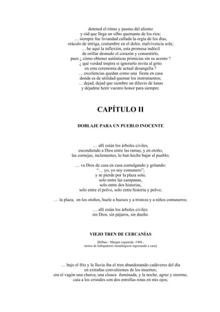detened el ritmo y pasmo del aliento
y oíd que llega un silbo quemante de los ríos;
… siempre fue liviandad callada la orgía de los días,
oráculo de intriga, costumbre en el dolor, malvivencia sola;
… he aquí la inflexión, esta promesa indócil
de orillar desnudo el corazón y consentirlo,
pues ¿ cómo obtener auténticas primicias sin su acento ?
¿ qué verdad inspira si ignorarlo invita al grito
en esta ceremonia de actual desangelía ?
… excelencias quedan como una fiesta en casa
donde es de utilidad quemar los instrumentos;
… dejad, dejad que siembre un diluvio de lunas
y dejadme herir vuestro honor para siempre.
CAPÍTULO II
DOBLAJE PARA UN PUEBLO INOCENTE
… allí están los árboles civiles,
escondiendo a Dios entre las ramas, y en otoño,
las cornejas, inclementes, lo han hecho bajar al pueblo;
… va Dios de casa en casa comulgando y gritando:
“… yo, yo soy comunero”;
y se pierde por la plaza solo,
solo entre las campanas,
solo entre dos historias,
solo entre el polvo, solo entre historia y polvo;
… la plaza, en los otoños, huele a huesos y a tristeza y a niños comuneros;
… allí están los árboles civiles:
sin Dios, sin pájaros, sin dueño.
VIEJO TREN DE CERCANÍAS
[Bilbao - Margen izquierda -1968 ;
turnos de trabajadores metalúrgicos regresando a casa]
… bajo el frío y la lluvia iba el tren abandonando cadáveres del día
en extrañas convulsiones de los muertos;
era el vagón una charca, una cloaca iluminada, y la noche, agraz y enorme,
caía a los cristales con dos estrellas rotas en mis ojos;
 