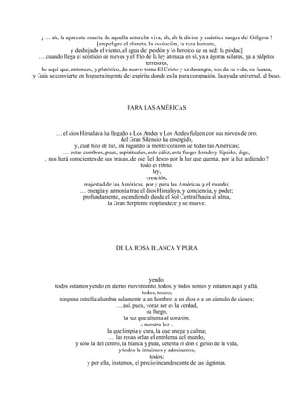 ¡ … ah, la aparente muerte de aquella antorcha viva, ah, ah la divina y cuántica sangre del Gólgota !
[en peligro el planeta, la evolución, la raza humana,
y deshojado el viento, el agua del perdón y lo heroico de su sed: la piedad]
… cuando llega el solsticio de nieves y el frío de la ley atenaza en sí, ya a ágoras solares, ya a pálpitos
terrestres,
he aquí que, entonces, y pletórico, de nuevo torna El Cristo y se desangra, nos da su vida, su fuerza,
y Gaia se convierte en hoguera ingente del espíritu donde es la pura compasión, la ayuda universal, el beso.
PARA LAS AMÉRICAS
… el dios Himalaya ha llegado a Los Andes y Los Andes fulgen con sus nieves de oro;
del Gran Silencio ha emergido,
y, cual hilo de luz, irá regando la mente/corazón de todas las Américas;
… estas cumbres, pues, espirituales, este cáliz, este fuego dorado y líquido, digo,
¿ nos hará conscientes de sus brasas, de ese fiel deseo por la luz que quema, por la luz ardiendo ?
todo es ritmo,
ley,
creación,
majestad de las Américas, por y para las Américas y el mundo;
… energía y armonía trae el dios Himalaya, y conciencia, y poder;
profundamente, ascendiendo desde el Sol Central hacia el alma,
la Gran Serpiente resplandece y se mueve.
DE LA ROSA BLANCA Y PURA
yendo,
todos estamos yendo en eterno movimiento, todos, y todos somos y estamos aquí y allá,
todos, todos;
ninguna estrella alumbra solamente a un hombre, a un dios o a un cúmulo de dioses;
… así, pues, voraz ser es la verdad,
su fuego,
la luz que alienta al corazón,
- nuestra luz -
la que limpia y cura, la que anega y calma;
… las rosas orlan el emblema del mundo,
y sólo la del centro, la blanca y pura, detenta el don o genio de la vida,
y todos la intuimos y admiramos,
todos;
y por ella, instamos, el precio incandescente de las lágrimas.
 
