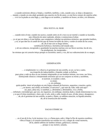 y cuando asimismo abrasa y limpia, y también, también, y aún, cuando cesa, se aleja y desaparece;
… mundo y mundo en esta edad, gestando una canción sin fin de amor, es este breve ensayo de espíritu solar;
… vivir en la piedra es esta llaga, y, esta llaga es mi temblor, y también mi honor, mi don y mi alimento.
ODA NUEVA AL MAR
… cuando miro el mar, cuando me acerco, cuando entro en él y toco su ser mortal y cuando se incendia,
una vibración de amor esplende, alienta y conmociona el alma;
… yo sé que mi alma y el mar hablan, que comparten e inhalan sus prístinos misterios, que prenden lumbres,
y sé, sé que dan luz al candil divino que de forma invisible da calor y verdor al sostén de las cosas;
… ah, ah el mar con su fuego íntimo,
vertebración holística y hermética del mundo aún;
y ah sus cetáceos, recogiendo y guardando las puertas marinas con sus llaves secretas, las de oro,
- las prodigiosas, las inesperadas -
las mismas que mi corazón intuye porque es escrutinio, tamiz y voz, del eco subconsciente de su sangre.
GERMINACIÓN
… o simplemente ve y observa el germinar de una semilla, su ser, su luz y canto,
esa irrupción de indescriptible y límpida verdad, su belleza,
pues gime y arde un dios en ese instante imaginando ya sus lumbres íntimas, sus rosas, sus lirios,
instituyendo silencio e interpretando armonías que en sus conjuros se miran y asombran,
se acercan, se aceptan y unen,
se aman;
… y, sin embargo,
quién podría intuir tal prodigio en este hogar exhausto de horrores, angustias y muertes, quién;
… ¿ un átomo, una célula, un hombre, el universo? ¡ qué más da, todo, todo está aquí !
así, pues, alma mía, ve también, y, abriéndote y abriéndolos, vive y brilla;
… infinitud y eternidad qué, qué son, me inquieres, sin embargo, mientras duda y miedo distorsionan tu voz;
y es que el ritmo monótono y duro, por sí solo, aísla y calla, tiende al caos, olvida, tensa y desaparece;
… ah, ah el germinar de una semilla, su parto y llanto, su sublime emoción, su líquida armonía;
ah, ah la resurrección del mundo.
SAGAS CÓSMICAS
… en el ara de la luz, la de incienso vivo, y a llama pura, arde y fulge la flor de nuestros nombres;
vibra el fuego y el corazón transforma sus sonidos en voz y sangre de vestal memoria,
oh tú, adalid sublime de lumbres íntimas, galácticas y eternas;
… porque si soy mortal y amante,
 