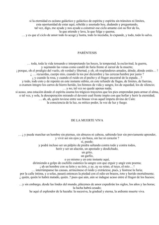 si la eternidad es océano galáctico y galáctico de espíritu y espíritu sin tránsitos ni límites,
esta oportunidad de estar aquí, rebelde y asustado hoy, dudando y preguntando,
tal vez, digo, me ayude y nos ayude a construir ese ciclo amante con su flor de lis,
la que atiende y lava, la que fulge y quema;
… y es que el ciclo de amor todo lo acoge y lustra, todo lo incendia, lo expande, y todo, todo lo salva.
PARÉNTESIS
… toda, toda la vida tensando e interpretando las hoces, la tempestad, la esclavitud, la guerra,
y sujetando las venas como candil de furia frente al zarzal de la muerte;
¡ porque, oh el prodigio del vuelo, oh verdad y libertad, y oh, oh resplandores amados, dónde, dónde estáis… !
¿ … recuerdas, cuerpo mío, cuando la tos por diciembre y las cerezas/lumbre por junio ?
¿ y cuando la rosa, y cuando el ruido en el pecho y el fragor ancestral de la espada…?
y todo, todo esto y de repente en este instante súbito, en este refundir de llagas, de límites, de fuerzas,
a examen íntegro los carros de hierro herido, los himnos de vida y sangre, los de oquedad, los de silencio;
… y no, tal vez no quede apenas nada;
si acaso, una estación donde el espíritu asuma los trágicos trayectos que los pies emprendan para armar el alma,
o tal vez, y sola, la desesperación mirando el devenir cual frente impío con que hollar y herir la eternidad;
… ah, ah, quién tuviese entre sus brasas vivas aquel ímpetu divino de Caín:
la consciencia de la luz, su mítico poder, la voz de luz y fuego.
DE LA MUERTE VIVA
… ¿ y puede marchar un hombre sin piernas, sin abrazos ni cabeza, sabiendo leer sin previamente aprender,
y vivir así sin ojos y sin boca, sin luz ni corazón ?
sí, puede;
y podrá incluso ser un pálpito de piedra saltando contra todo y contra todos,
herir y ser un alacrán, un apestado y desdichado,
un grito,
un garfio,
o yo mismo y en este instante aquí,
dirimiendo a golpe de cuchillo cuántico la sangre con que erguir y ungir este poema;
¡ ah un hombre con su león y su órix, y ay, ay su reino, el tuyo, el mío… !
… interrúmpanse las causas, arrincónese el ruido y extráctese, pues, y lústrese la furia;
por la calle íntima, y a solas, pasará entonces la piedad con el odio en brazos, roto y herido mortalmente;
¿ quién, quién lo habrá matado, quién..? pues que aún, aún se indague acaso entre el fragor de los huesos;
…y sin embargo, desde las lindes del mundo, plácemes de amor expedirán los siglos, los años y las horas;
la lucha habrá cesado;
he aquí el esplendor de la hazaña: la sucesiva, la gradual y eterna, la ardiente muerte viva.
 