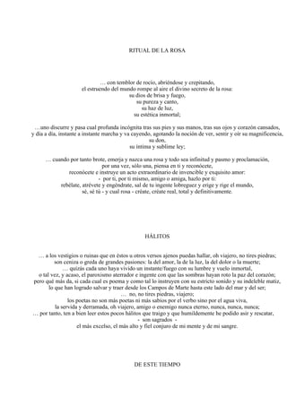 RITUAL DE LA ROSA
… con temblor de rocío, abriéndose y crepitando,
el estruendo del mundo rompe al aire el divino secreto de la rosa:
su dios de brisa y fuego,
su pureza y canto,
su haz de luz,
su estética inmortal;
…uno discurre y pasa cual profunda incógnita tras sus pies y sus manos, tras sus ojos y corazón cansados,
y día a día, instante a instante marcha y va cayendo, agotando la noción de ver, sentir y oír su magnificencia,
su don,
su íntima y sublime ley;
… cuando por tanto brote, emerja y nazca una rosa y todo sea infinitud y pasmo y proclamación,
por una vez, sólo una, piensa en ti y reconócete,
reconócete e instruye un acto extraordinario de invencible y exquisito amor:
- por ti, por ti mismo, amigo o amiga, hazlo por ti:
rebélate, atrévete y engéndrate, sal de tu ingente lobreguez y erige y rige el mundo,
sé, sé tú - y cual rosa - créate, créate real, total y definitivamente.
HÁLITOS
… a los vestigios o ruinas que en éstos u otros versos ajenos puedas hallar, oh viajero, no tires piedras;
son ceniza o greda de grandes pasiones: la del amor, la de la luz, la del dolor o la muerte;
… quizás cada uno haya vivido un instante/fuego con su lumbre y vuelo inmortal,
o tal vez, y acaso, el paroxismo aterrador e ingente con que las sombras hayan roto la paz del corazón;
pero qué más da, si cada cual es poema y como tal lo instruyen con su estricto sonido y su indeleble matiz,
lo que han logrado salvar y traer desde los Campos de Marte hasta este lado del mar y del ser;
… no, no tires piedras, viajero;
los poetas no son más poetas ni más sabios por el verbo sino por el agua viva,
la servida y derramada, oh viajero, amigo o enemigo nunca eterno, nunca, nunca, nunca;
… por tanto, ten a bien leer estos pocos hálitos que traigo y que humildemente he podido asir y rescatar,
- son sagrados -
el más excelso, el más alto y fiel conjuro de mi mente y de mi sangre.
DE ESTE TIEMPO
 