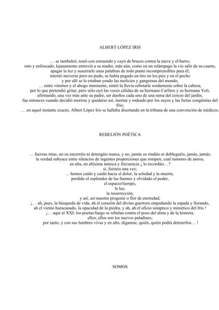 ALBERT LÓPEZ IRIS
… se tambaleó, tosió con estruendo y cayó de bruces contra la nieve y el barro;
roto y enfoscado, lejanamente entrevió a su madre, más aún, como en un relámpago la vio salir de su cuarto,
apagar la luz y susurrarle unas palabras de todo punto incomprensibles para él;
intentó moverse pero no pudo, se había pegado un tiro en los pies y en el pecho
y por allí se le estaban yendo las molicies y gangrenas del mundo;
… entre vómitos y el ahogo inminente, sintió la lluvia rebotarle sordamente sobre la cabeza,
por lo que pretendió gritar, pero sólo oyó las voces cálidas de su hermano Carlitos y su hermana Yoli,
afirmando, una vez más ante su padre, ser dueños cada uno de una rama del cerezo del jardín;
fue entonces cuando decidió morirse y quedarse así, inerme y rodeado por los suyos y las furias congénitas del
frío;
… en aquel instante exacto, Albert López Iris se hallaba disertando en la tribuna de una convención de médicos.
REBELIÓN POÉTICA
… fuerzas mías, no os encerréis ni detengáis nunca, y no, jamás os rindáis ni dobleguéis, jamás, jamás;
la verdad subyace entre silencios de ingentes proporciones que rompen, cual rumores de astros,
en alta, en altísima música y frecuencia ¿ lo recordáis…?
sí, fuisteis una vez;
... hemos caído y caído hacia el dolor, la soledad y la muerte,
perdido el esplendor de las fuentes y olvidado el poder,
el espacio/tiempo,
la luz,
la resurrección,
y así, así nuestra progenie o flor de eternidad;
¡… ah, pues, la búsqueda de vida, ah el corazón del divino guerrero empuñando la espada y llorando,
ah el viento huracanado, la opacidad de la piedra, y ah, ah el oficio sináptico y mimético del frío !
¡… aquí el XXI: los poetas/fuego se rebelan contra el poso del alma y de la historia,
ellos, ellos son los nuevos paladines;
por tanto, y con sus lumbres vivas y en alto, díganme, quién, quién podrá detenerlos… !
SOMOS
 