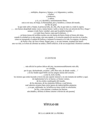 … múltiples, dispersos y lejanos, y sí, fulgurantes y unidos,
y bellos,
y poderosos,
y sabios,
y sí, y sí, decidida y eminentemente libres;
esta es mi raza, mi linaje, la Humanidad, pies y hombros y cintura del mundo,
mi flor de grial,
la que todo sufre y limpia, la princesa/niña, ah, ella, ella, la que todo es y todo lo espera;
¡ … nos hemos despeñado tantas veces y tantas hemos vuelto a instar la luz con atrición de frío y fuego !
aunque si todo fuese vanidad ¡ para qué la palabra humilde…!
y si todo fuese fuerza ¡ para qué la dulzura…!
… en horas tensas de terribles noches con sus lanzas de hierro frente al lienzo del alma,
cuando la soledad no es aún amiga, sino una espada, y el corazón esquirla de succión en el pecho,
cómo no transgredir el umbral de belleza e instaurar la renuncia a la vida, la congoja o la guerra;
… de Norte a Sur, de Este a Oeste, llegad, pues, y, en este instante, aceptad este honor:
una vez más, es la hora de afrontar un arduo y febril esfuerzo, el de un excepcional e histórico combate.
CUÁNTICOS
… más allá de los pulsos ódicos del aire, inconmensurablemente más allá,
te vi brillar,
por lo que, deslumbrado, exclamé ¡ ufff, Dios mío, de dónde vendrá… !
y la luz fundió aquel brillo con las sangres áureas del corazón;
… y eras tú, tú/él, tú/ella,
los mismos que estáis leyendo a través de este soporte mineral y en este instante de temblor y aquí;
de implementar la fe, la fuerza y el honor veníais,
de los eriales o pedregales del mundo,
de los alacranes, de las serpientes bíblicas y cual héroes,
cual zahoríes errantes bajo cielos ígneos de indescriptibles púrpuras;
… y es que, sublimada, no, la belleza no tiene cristal ni conclusión;
[al fin, y tras retornar y reeducar las fuerzas,
aún dudaba y dirimía el último estertor o hilván de este poema]
TÍTULO III
DE LA LABOR DE LA PIEDRA
 